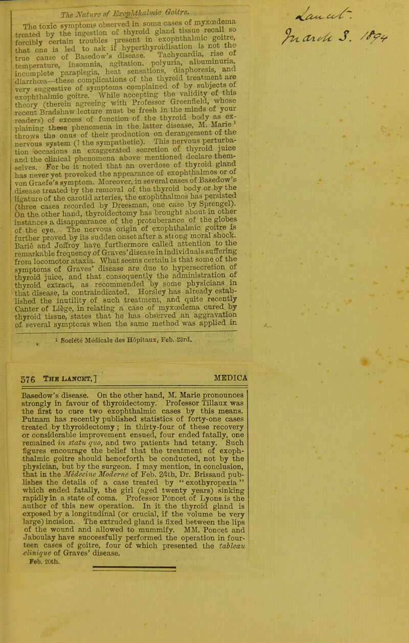 The Nature of UxosJithahnio Goitre. Tho toxic syuiptoms observed in some cases of myxoodema treated by the ingestion of thyroid gland tissue recall so fore bfy certain troubles present in exophthalmic goitre that one is led to ask if hyperthyroidisation is not the true cause of Basedow's disease. Tachycardia, rise of temperature, insomnia, agitation, polyuria, alburninuria incomplete paraplegia, heat sensations, -^ifP^^^^f ^f- .^i' diarrhcea-these complications of the thyroid treatment are ■ verv suggestive of symptoms complained of by subjects ot exophthalmic goitre. While accepting the validity of this theory (therein agreeing with Professor Greenfield, whose recent Bradshaw lecture must be fresh in the mmds of your readers) of excess of function of the thyroid body as ex- plaining these phenomena in the. latter disease, M. Mane throws the onus of their production on derangement of the nervous system (1 tbe sympathetic). This nervous perturba- tion occasions an exaggerated secretion of thyroid juice and the clinical phenomena above mentioned declare them- selves For be it noted that an overdose of thyroid gland has never yet provoked the appearance of exophthalmos or of von Graefe's symptom. Moreover, in several cases of Basedow s dise?se treated by the removal of the thyroid body or by the ligature of the carotid arteries, the exophthalmos has persisted (three cases recorded by Dreesman, one case by Sprengel). On the other hand, thyroidectomy has brought about in other instances a disappearance of the protuberance of the globes of the eye. The nervous origin of exophthalmic, goitre is further proved by its sudden onset after a stiong moral shock. Bari6 and Joilroy have furthermore called attention to the remarkable frequency of Graves' disease in individuals suffering from locomotor ataxia. What seems certain is that some of the symptoms of Graves' disease are due to hypersecretion of thyroid juice, and that consequently the administration of thyroid extract, as recommended by some physicians in that disease, Is contraindicated. Horsley has already estab- lished the inutility of such treatment, and quite recently Canter of Lifege, in relating a case of myxoedema cured by thyroid tissue, states that he has observed an aggravation of several symptoms when the same method was applied in 1 Soci^t^ MMicale des H6pitaux, Feb. 23rd. 576 ThbLiAwcet,] MEDICA Basedow's disease. On the other hand, M. Marie pronounces strongly in favour of thyroidectomy. Professor Tillaux was the first to cu-re two exophthalmic cases by this means. Putnam has recently published statistics of forty-one cases treated by thyroidectomy; in thirty-four of these recovery or considerable improvement ensued, four ended fatally, one remained in statu qxio, and two patients had tetany. Such figures encourage the belief that the treatment of exoph- thalmic goitre should henceforth be conducted, not by the physician, but by the surgeon. I may mention, in conclusion, that in the 3Iedecine Moderne of Feb. 24th, Dr. Brissaud pub- lishes the details of a case treated by  exothyropexia  which ended fatally, the girl (aged twenty years) sinking rapidly in a state of coma. Professor Poncet of Lyons is the -author of this new operation. In it the thyroid gland is exposed by a longitudinal (or crucial, if the volume be very large) incision. The extruded gland is fixed between the lips of the wound and allowed to mummify. MM. Poncet and Jaboulay have successfully performed the operation in four- teen cases of goitre, four of which presented the tableau ^Unique of Graves' disease. Feb. 20tb.