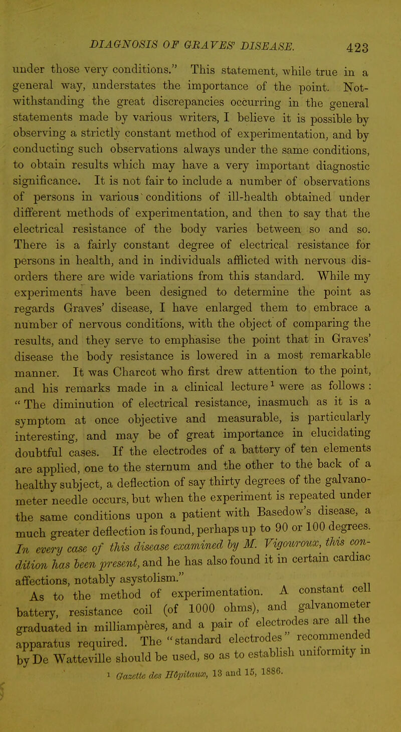 under those very conditions. This statement, while true in a general way, understates the importance of the point. Not- withstanding the great discrepancies occurring in the general statements made by various writers, I believe it is possible by observing a strictly constant method of experimentation, and by conducting such observations always under the same conditions, to obtain results which may have a very important diagnostic significance. It is not fair to include a number of observations of persons in various ~ conditions of ill-health obtained under different methods of experimentation, and then to say that the electrical resistance of the body varies between so and so. There is a fairly constant degree of electrical resistance for persons in health, and in individuals afilicted with nervous dis- orders there are wide variations from this standard. While my experiments have been designed to determine the point as regards Graves' disease, I have enlarged them to embrace a number of nervous conditions, with the object of comparing the results, and they serve to emphasise the point that in Graves' disease the body resistance is lowered in a most remarkable manner. It was Charcot who first drew attention to the point, and his remarks made in a clinical lecture ^ were as follows :  The diminution of electrical resistance, inasmuch as it is a symptom at once objective and measurable, is particularly interesting, and may be of great importance in elucidating doubtful cases. If the electrodes of a battery of ten elements are applied, one to the sternum and the other to the back of a healthy subject, a deflection of say thirty degrees of the galvano- meter needle occurs, but when the experiment is repeated under the same conditions upon a patient with Basedow's disease, a much greater deflection is found, perhaps up to 90 or 100 degrees. In every case of this disease examined hy M. Vigouroux, this con- dition has been present, s^nd he has also found it in certam cardiac affections, notably asystolism. As to the method of experimentation. A constant cell battery, resistance coil (of 1000 ohms), and galvanometer graduated in milliamperes, and a pair of electrodes are all the apparatus required. The standard electrodes recommended by De WattevHle should be used, so as to estabhsh uniformity m 1 Gazeiie des HdpUaii^, 13 and 15, 1886.