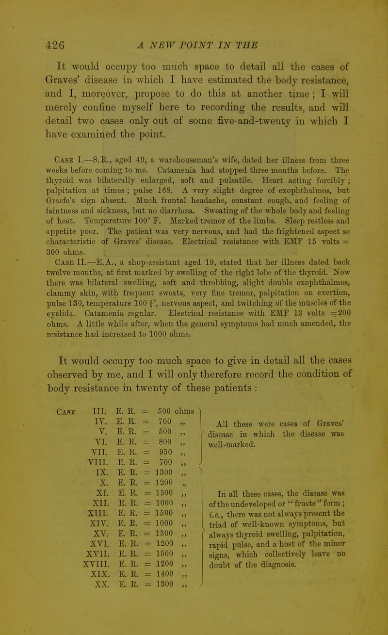 It would occupy too much space to detail all the cases of Graves' disease in which I have estimated the body resistance, and I, moreover, propose to do this at another time ; I will merely confine myself here to recording the results, and will detail two cases only out of some five-and-twenty in which I have examined the point. Case I.—S.R., aged 49, a warehouseman's wife, dated her illness from three weeks before coming to me. Catamenia had stopped three months before. The thyroid was bilaterally enlarged, soft and pulsatile. Heart acting forcibly ; palpitation at times ; pulse 168. A very slight degree of exophthalmos, but Graefe's sign absent. Much frontal headache, constant cough, and feeling of faintness and sickness, but no diarrhoea. Sweating of the whole body and feeling of heat. Temperature 100° F. Marked tremor of the limbs. Sleep restless and appetite poor. The patient was very nervous, and had the frightened aspect so characteristic of Graves' disease. Electrical resistance with EMF 15 volts = 300 ohms. Case II.—E.A., a shop-assistant aged 19, stated that her illness dated back twelve months, at first marked by swelling of the right lobe of the thyroid. Now there was bilateral swelling, soft and throbbing, slight double exophthalmos, clammy skin, with frequent sweats, very fine tremor, palpitation on exertion, pulse 130, temperature 100 f °, nervous aspect, and twitching of the muscles of the eyelids. Catamenia regular. Electrical resistance with EMF 13 volts =200 ohms. A little while after, when the general symptoms had much amended, the resistance had increased to 1000 ohms. It would occupy too much space to give in detail all the cases observed by me, and I will only therefore record the condition of body resistance in twenty of these patients : III. E. R. 500 ohms ^ IV. E. R. 700 All these were cases of Graves' V. E. R. 500 ) > disease in which the disease was VI. E. R. 800 )) wcU-marked. VII. E. R. 950 >) VIII. E. R. 700 >> ^ IX. E. R. 1300 I > X. E. R. 1200 XI. E. R. 1500 )> In all these cases, the disease was XII. E. R. 1000 J > of the undeveloped or  fruste  form ; XIII. E. R. 1500 ) > i.e., there was not always present the XIV. E. R. 1000 >) triad of well-known symptoms, but ^ always thyroid swelling, palpitation. XV. E. R. 1300 J» XVI. E. R. 1200 >) rapid pulse, and a host of the minor XVII. E. R. 1500 >) signs, which collectively leave no XVIII. E. R. 1200 >> doubt of the diagnosis. XIX. E. R. 1400 )> XX. E. R. 1300 j> /