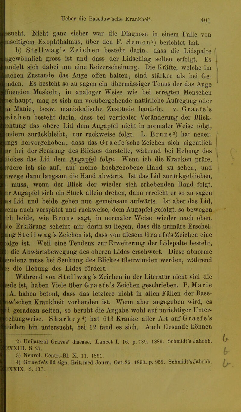 •(Sucht. Nicht ganz sicher war die Diagnose in einem Falle von üQseitigem Exophthalmus, über den F. Semon^) berichtet hat. b) Stellwag's Zeichen besteht darin, dass die Lidspalte i.gewöhnlich gross ist und dass der Lidschlag selten erfolgt. Es indelt sich dabei um eine Reizerscheinung. Die Kräfte, welche im lAchen Zustande das Auge offen halten, sind stärker als bei Ge- mden. Es besteht so zu sagen ein übermässiger Tonus der das Auge Ifuenden Muskeln, in analoger Weise wie bei erregten Menschen )erhaupt, mag es sich um vorübergehende natürliche Aufregung oder uü Manie, bezw. maniakalische Zustände handeln, v. Graefe's eeichen besteht darin, dass bei verticaler Veränderung der Blick- ühtung das obere Lid dem Augapfel nicht in normaler Weise folgt, rudern zurückbleibt, nur ruckweise folgt. L. Bruns^) hat neuer- imgs hervorgehoben, dass das Graefe'sche Zeichen sich eigentlich :ir bei der Senkung des Blickes darstelle, während bei Hebung des iickes das Lid dem Augapfel folge. Wenn ich die Kranken prüfe, rrdere ich sie auf, auf meine hochgehobene Hand zu sehen, und iwege dann langsam die Hand abwärts. Ist das Lid zurückgeblieben, muss, wenn der Blick der wieder sich erhebenden Hand folgt, !!ir Augapfel sich ein Stück allein drehen, dann erreicht er so zu sagen ms Lid und beide gehen nun gemeinsam aufwärts. Ist aber das Lid, eenn auch verspätet und ruckweise, dem Augapfel gefolgt, so bewegen 'ch beide, wie Bruns sagt, in normaler Weise wieder nach oben, äe Erklärung scheint mir darin zu liegen, dass die primäre Erschei- iing Ste 11 wag's Zeichen ist, dass von diesem Graefe's Zeichen eine ))lge ist. Weil eine Tendenz zur Erweiterung der Lidspalte besteht, ; die Abwärtsbewegung des oberen Lides erschwert. Diese abnorme emdenz muss bei Senkung des Blickes überwunden werden, während >3 die Hebung des Lides fördert. Während von Stellwag's Zeichen in der Literatur nicht viel die !3de ist, haben Viele über Graefe's Zeichen geschrieben. P. Marie A. haben betont, dass das letztere nicht in allen Fällen der Base- 'iw'schen Krankheit vorhanden ist. Wenn aber angegeben wird, es ! i geradezu selten, so beruht die Angabe wohl auf unrichtiger Unter- c.chungweise. Sharkey^) hat 613 Kranke aller Art auf Graefe's sieben hin untersucht, bei 12 fand es sich. Auch Gesunde können 2) Unilateral Graves' disease. Lancet I. 16. p. 789. 1889. Schmidt's Jahrbb. 'JXXIII. S. 27. 3) Neuro). Centr.-Bl. X. 11. 1891. 4) Graefe's lid sign. Brit.med.Journ. Oct.25. 1890. p. 959. Schmidt's Jahrbb. iXXIX. S. 137.