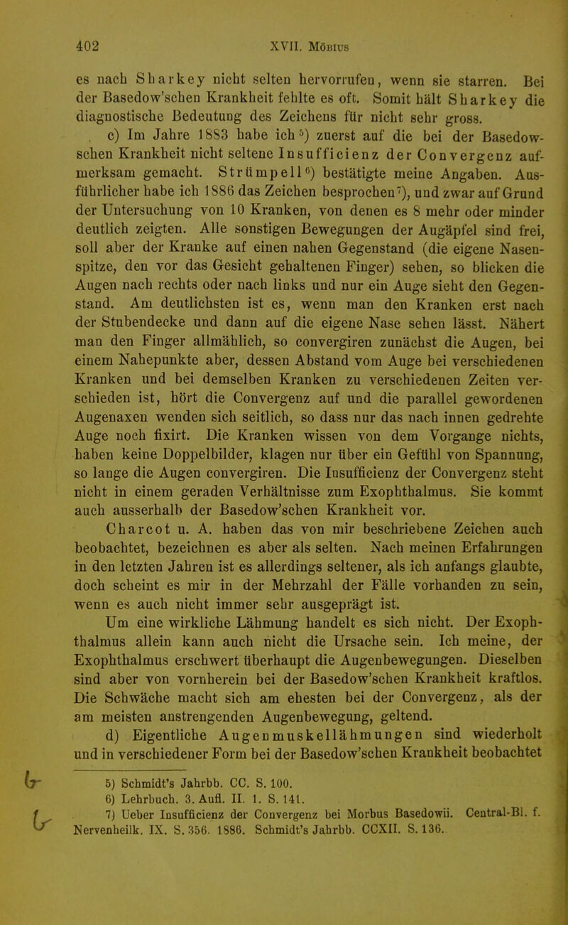 es nach Sharkey nicht selten hervorrufen, wenn sie starren. Bei der Basedow'schen Krankheit fehlte es oft. Somit hält Sharkey die diagnostische Bedeutung des Zeichens für nicht sehr gross. c) Im Jahre 18S3 habe ich^) zuerst auf die bei der Basedow- schen Krankheit nicht seltene Insufficienz der Convergenz auf- merksam gemacht. Strümpell'*) bestätigte meine Angaben. Aus- führlicher habe ich 1886 das Zeichen besprochen'), und zwar auf Grund der Untersuchung von 10 Kranken, von denen es 8 mehr oder minder deutlich zeigten. Alle sonstigen Bewegungen der Augäpfel sind frei, soll aber der Kranke auf einen nahen Gegenstand (die eigene Nasen- spitze, den vor das Gesicht gehaltenen Finger) sehen, so blicken die Augen nach rechts oder nach links und nur ein Auge sieht den Gegen- stand. Am deutlichsten ist es, wenn man den Kranken erst nach der Stubendecke und dann auf die eigene Nase sehen lässt. Nähert man den Finger allmählich, so convergiren zunächst die Augen, bei einem Nahepunkte aber, dessen Abstand vom Auge bei verschiedenen Kranken und bei demselben Kranken zu verschiedenen Zeiten ver- schieden ist, hört die Convergenz auf und die parallel gewordenen Augenaxen wenden sich seitlich, so dass nur das nach innen gedrehte Auge noch fixirt. Die Kranken wissen von dem Vorgange nichts, haben keine Doppelbilder, klagen nur über ein Gefühl von Spannung, so lange die Augen convergiren. Die Insufficienz der Convergenz steht nicht in einem geraden Verhältnisse zum Exophthalmus. Sie kommt auch ausserhalb der Basedow'schen Krankheit vor. Charcot u. A. haben das von mir beschriebene Zeichen auch beobachtet, bezeichnen es aber als selten. Nach meinen Erfahrungen in den letzten Jahren ist es allerdings seltener, als ich anfangs glaubte, doch scheint es mir in der Mehrzahl der Fälle vorhanden zu sein, wenn es auch nicht immer sehr ausgeprägt ist. Um eine wirkliche Lähmung handelt es sich nicht. Der Exoph- thalmus allein kann auch nicht die Ursache sein. Ich meine, der Exophthalmus erschwert überhaupt die Augenbewegungen. Dieselben sind aber von vornherein bei der Basedow'schen Krankheit kraftlos. Die Schwäche macht sich am ehesten bei der Convergenz, als der am meisten anstrengenden Augenbewegung, geltend. d) Eigentliche Augenmuskellähmungen sind wiederholt und in verschiedener Form bei der Basedow'schen Krankheit beobachtet 5) Schmidt's Jahrbb. CC. S. 100. 6) Lehrbuch. 3. Aufl. II. 1. S. 141. 7) Ueber Insufficienz der Convergenz bei Morbus Basedowii. Central-Bl. f.