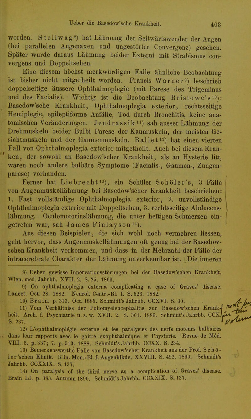 worden. Stellwag») hat Lähmung der Seitwärtswender der Augen (bei parallelen Augenaxen und ungestörter Convergenz) gesehen. Später wurde daraus Lähmung beider Externi mit Strabismus con- vergens und Doppeltsehen. Eine diesem höchst merkwürdigen Falle ähnliche Beobachtung ist bisher nicht mitgetheilt worden. Francis Warner9) beschrieb doppelseitige äussere Ophthalmoplegie (mit Parese des Trigeminus und des Facialis). Wichtig ist die Beobachtung Bristowe's^o): Basedow'sche Krankheit, Ophthalmoplegia exterior, rechtsseitige Hemiplegie, epileptiforme Anfälle, Tod durch Bronchitis, keine ana- tomischen Veränderungen. Jendrassik^i) sah ausser Lähmung der Drehmuskeln beider Bulbi Parese der Kaumuskeln, der meisten Ge- sichtmuskeln und der Gaumenmuskeln. Ballet i^) hat einen vierten Fall von Ophthalmoplegia exterior mitgetheilt. Auch bei diesem Kran- ken, der sowohl an Basedow'scher Krankheit, als an Hysterie litt, waren noch andere bulbäre Symptome (Facialis-, Gaumen-, Zungen- parese) vorhanden. Ferner hat Liebrecht i^), ein Schüler Schöler's, 3 Fälle von Augenmuskellähmung bei Basedow'scher Krankheit beschrieben: 1. Fast vollständige Ophthalmoplegia exterior, 2. unvollständige Ophthalmoplegia exterior mit Doppeltsehen, 3. rechtsseitige Abduceus- , lähmung. Oculomotoriuslähmung, die unter heftigen Schmerzen ein- I getreten war, sah James Finlayson i^). I Aus diesen Beispielen, die sich wohl noch vermehren Hessen, geht hervor, dass Augenmuskellähmungen oft genug bei der Basedow- schen Krankheit vorkommen, und dass in der Mehrzahl der Fälle der intracerebrale Charakter der Lähmung unverkennbar ist. Die inneren 8) üeber gewisse Innervationsstörungen bei der Basedow'schen Krankheit. Wien. med. Jahrbb-. XVII. 2. S. 25. 1869. 9) On ophthalmoplegia externa complicating a case of Graves' disease. Lancet. Oct. 28. 1882. Neurol. Centr.-Bl. I. S. 526. 1882. 10) Brain. p. 313. Oct. 1885. Schmidt's Jahrbb. CCXVL S. 30. 11) Vom Verhältniss der Poliomyelencephalitis zur Basedow'schen Krank-j ^ heit. Arch. f. Psychiatrie u. s. w. XVII. 2. S. 301. 1886. Schmidt's Jahrbb. CCX 12) L'ophthalmoplägie externe et ies paralysies des nerfs moteurs bulbaires s dans leur rapports avec le goitre exophthalmique et l'hystörie. Kevue de M6d. VIII. 5. p.337; 7. p. 513. 1888. Schmidt's Jahrbb. CCXX. S. 234. 13) Bemerkenswerthe Fälle von Basedow'scher Krankheit aus der Prof. Schö- ler'schen Klinik. Klin. Mon.-Bl. f. Augenhlkde. XXVIII. S. 492. 1890. Schmidt's Jahrbb. CCXXIX. S. 137. 14) On paralysis of the third nerve as a complication of Graves' disease. Brain LI, p. 383. Autumn 1890. Schmidt's Jahrbb. CCXXIX. S. 137. S. 237.