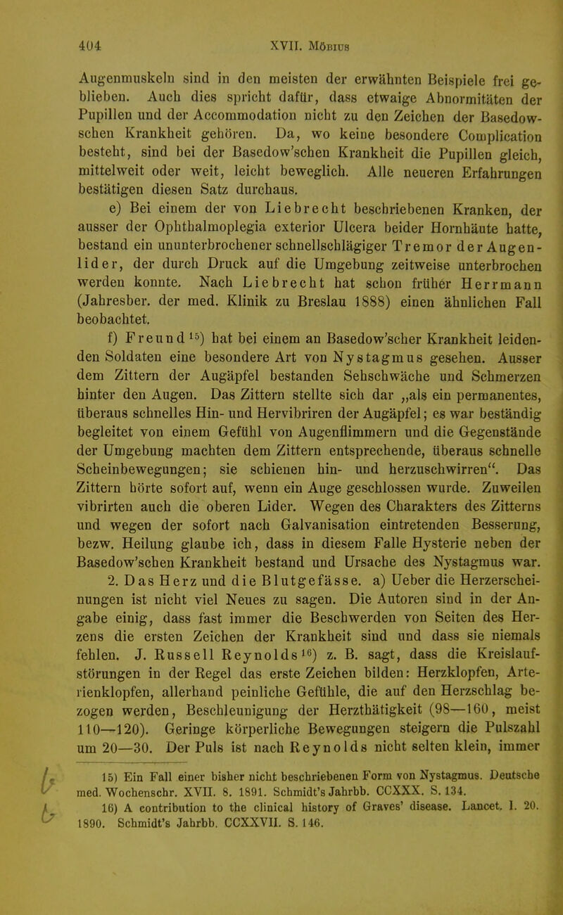 Augenmuskeln sind in den meisten der erwähnten Beispiele frei ge- blieben. Auch dies spricht daftir, dass etwaige Abnormitäten der Pupillen und der Accommodation nicht zu den Zeichen der Basedow- schen Krankheit gehören. Da, wo keine besondere Complication besteht, sind bei der Basedow'schen Krankheit die Pupillen gleich, mittelweit oder weit, leicht beweglich. Alle neueren Erfahrungen bestätigen diesen Satz durchaus. e) Bei einem der von Lieb recht beschriebenen Kranken, der ausser der Ophthalmoplegia exterior Ulcera beider Hornhäute hatte, bestand ein ununterbrochener schnellschlägiger Tremor der Augen- lider, der durch Druck auf die Umgebung zeitweise unterbrochen werden konnte. Nach Liebrecht hat schon früher Herr mann (Jahresber. der med. Klinik zu Breslau 1888) einen ähnlichen Fall beobachtet. f) Freund hat bei einem an Basedow'scher Krankheit leiden- den Soldaten eine besondere Art von Nystagmus gesehen. Ausser dem Zittern der Augäpfel bestanden Sehschwäche und Schmerzen hinter den Augen. Das Zittern stellte sich dar „als ein permanentes, überaus schnelles Hin- und Hervibriren der Augäpfel; es war beständig begleitet von einem Gefühl von Augenflimmern und die Gegenstände der Umgebung machten dem Zittern entsprechende, überaus schnelle Scheinbewegungen; sie schienen hin- und herzuschwirren. Das Zittern hörte sofort auf, wenn ein Auge geschlossen wurde. Zuweilen vibrirten auch die oberen Lider. Wegen des Charakters des Zitterns und wegen der sofort nach Galvanisation eintretenden Besserung, bezw. Heilung glaube ich, dass in diesem Falle Hysterie neben der Basedow'schen Krankheit bestand und Ursache des Nystagmus war. 2. DasHerz und die Blutgefässe, a) Ueber die Herzerschei- nungen ist nicht viel Neues zu sagen. Die Autoren sind in der An- gabe einig, dass fast immer die Beschwerden von Seiten des Her- zens die ersten Zeichen der Krankheit sind und dass sie niemals fehlen. J. Russell Reynolds i^) z. B. sagt, dass die Kreislauf- störungen in der Regel das erste Zeichen bilden: Herzklopfen, Arte- rienklopfen, allerhand peinliche Gefühle, die auf den Herzschlag be- zogen werden, Beschleunigung der Herzthätigkeit (98—160, meist 110—120). Geringe körperliche Bewegungen steigern die Pulszahl um 20—30. Der Puls ist nach Reynolds nicht selten klein, immer 15) Ein Fall einer bisher nicht beschriebenen Form von Nystagmus. Deutsche med. Wochenschr. XVII. 8. 1891. Schmidt's Jahrbb. CCXXX. S. 134. 16) A contribution to the clinical history of Graves' disease, Lancet, 1. 20. 1890. Schmidt's Jahrbb. CCXXVII. S. 146.