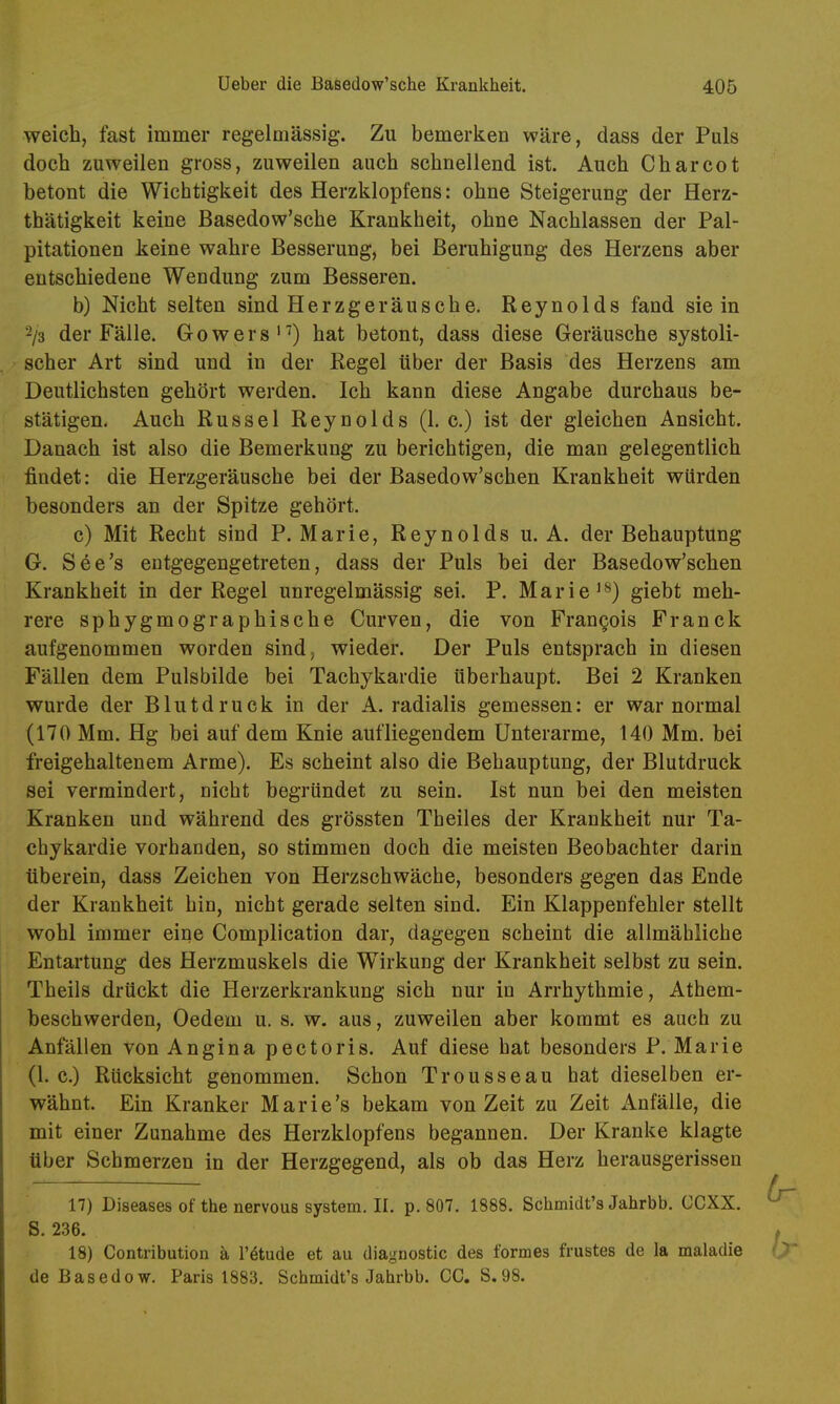 weich, fast immer regelmässig. Zu bemerken wäre, dass der Puls doch zuweilen gross, zuweilen auch schnellend ist. Auch Charcot betont die Wichtigkeit des Herzklopfens: ohne Steigerung der Herz- thätigkeit keine Basedow'sche Krankheit, ohne Nachlassen der Pal- pitationen keine wahre Besserung, bei Beruhigung des Herzens aber entschiedene Wendung zum Besseren. b) Nicht selten sind Herzgeräusche. Reynolds fand sie in -/3 der Fälle. G o w e r s 'hat betont, dass diese Geräusche systoli- scher Art sind und in der Regel über der Basis des Herzens am Deutlichsten gehört werden. Ich kann diese Angabe durchaus be- stätigen. Auch Rüssel Reynolds (1. c.) ist der gleichen Ansicht. Danach ist also die Bemerkung zu berichtigen, die man gelegentlich findet: die Herzgeräusche bei der Basedow'schen Krankheit würden besonders an der Spitze gehört. c) Mit Recht sind P. Marie, Reynolds u. A. der Behauptung G. See's entgegengetreten, dass der Puls bei der Basedow'schen Krankheit in der Regel unregelmässig sei. P. Mariegiebt meh- rere sphygmographische Curven, die von Frangois Franck aufgenommen worden sind, wieder. Der Puls entsprach in diesen Fällen dem Pulsbilde bei Tachykardie überhaupt. Bei 2 Kranken wurde der Blutdruck in der A. radialis gemessen: er war normal (170 Mm. Hg bei auf dem Knie aufliegendem Unterarme, 140 Mm. bei freigehaltenem Arme). Es scheint also die Behauptung, der Blutdruck sei vermindert, nicht begründet zu sein. Ist nun bei den meisten Kranken und während des grössten Theiles der Krankheit nur Ta- chykardie vorhanden, so stimmen doch die meisten Beobachter darin überein, dass Zeichen von Herzschwäche, besonders gegen das Ende der Krankheit hin, nicht gerade selten sind. Ein Klappenfehler stellt wohl immer eine Complication dar, dagegen scheint die allmähliche Entartung des Herzmuskels die Wirkung der Krankheit selbst zu sein. Theils drückt die Herzerkrankung sich nur in Arrhythmie, Athem- beschwerden, Oedem u. s. w. aus, zuweilen aber kommt es auch zu Anfällen von Angina pectoris. Auf diese hat besonders P. Marie (I.e.) Rücksicht genommen. Schon Trousseau hat dieselben er- wähnt. Ein Kranker Marie's bekam von Zeit zu Zeit xinfälle, die mit einer Zunahme des Herzklopfens begannen. Der Kranke klagte über Schmerzen in der Herzgegend, als ob das Herz herausgerissen 17) Diseases of the nervous System. II. p. 807. 1888. Schmidt's Jahrbb. CCXX. S. 236. 18) Contribution ä l'^tude et au diagnostic des formes frustes de la maladie de Basedow. Paris 1883. Schmidt's Jahrbb. CG. S.98.