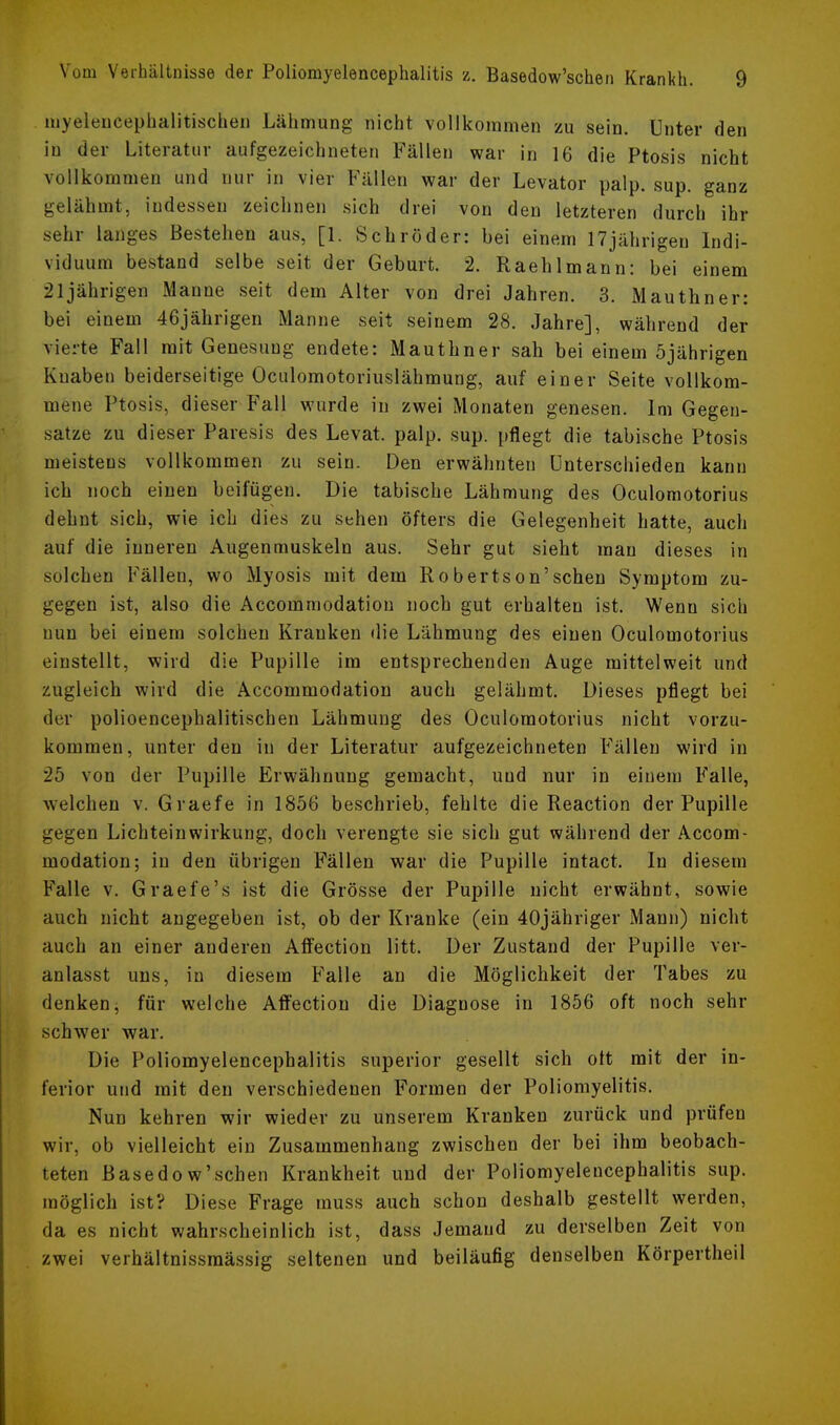 myeleucephalitischen Lähmung nicht vollkommen zu sein. Unter den in der Literatur aufgezeichneten Fällen war in 16 die Ptosis nicht vollkommen und nur in vier Fällen war der Levator palp. sup. ganz gelähmt, indessen zeichnen sich drei von den letzteren durch ihr sehr langes Bestehen aus, [1. Schröder: bei einem 17jährigen Indi- viduum bestand selbe seit der Geburt. 2. Raehlmann: bei einem 21jährigen Manne seit dem Alter von drei Jahren. 3. Mauthner: bei einem 46jährigen Manne seit seinem 28. Jahre], während der vierte Fall mit Genesung endete: Mauthner sah bei einem 5jährigen Knaben beiderseitige Oculomotoriuslähmung, auf einer Seite vollkom- mene Ptosis, dieser Fall wurde in zwei Monaten genesen. Im Gegen- satze zu dieser Paresis des Levat. palp. sup. pflegt die tabische Ptosis meistens vollkommen zu sein. Den erwähnten Unterschieden kann ich noch einen beifügen. Die tabische Lähmung des Oculomotorius dehnt sich, wie ich dies zu sehen öfters die Gelegenheit hatte, auch auf die inneren Augenmuskeln aus. Sehr gut sieht mau dieses in solchen Fällen, wo Myosis mit dem Robertson'schen Symptom zu- gegen ist, also die Accomrnodation noch gut erhalten ist. Wenn sich nun bei einem solchen Krauken die Lähmung des einen Oculomotorius einstellt, wird die Pupille im entsprechenden Auge mittelweit und zugleich wird die Accomrnodation auch gelähmt. Dieses pflegt bei der polioencephalitischen Lähmung des Oculomotorius nicht vorzu- kommen, unter den in der Literatur aufgezeichneten Fällen wird in 25 von der Pupille Erwähnung gemacht, und nur in einem Falle, welchen v. Graefe in 1856 beschrieb, fehlte die Reaction der Pupille gegen Lichteinwirkung, doch verengte sie sich gut während der Accom- rnodation; in den übrigen Fällen war die Pupille intact. In diesem Falle v. Graefe's ist die Grösse der Pupille nicht erwähnt, sowie auch nicht augegeben ist, ob der Kranke (ein 40jähriger Mann) nicht auch an einer anderen Affection litt. Der Zustand der Pupille ver- anlasst uns, in diesem Falle an die Möglichkeit der Tabes zu denken, für welche Affection die Diagnose in 1856 oft noch sehr schwer war. Die Poliomyelencephalitis superior gesellt sich oft mit der in- ferior und mit den verschiedenen Formen der Poliomyelitis. Nun kehren wir wieder zu unserem Kranken zurück und prüfen wir, ob vielleicht ein Zusammenhang zwischen der bei ihm beobach- teten Basedow'schen Krankheit und der Poliomyelencephalitis sup. möglich ist? Diese Frage rauss auch schon deshalb gestellt werden, da es nicht wahrscheinlich ist, dass Jemand zu derselben Zeit von zwei verhältnissmässig seltenen und beiläufig denselben Körpertheil