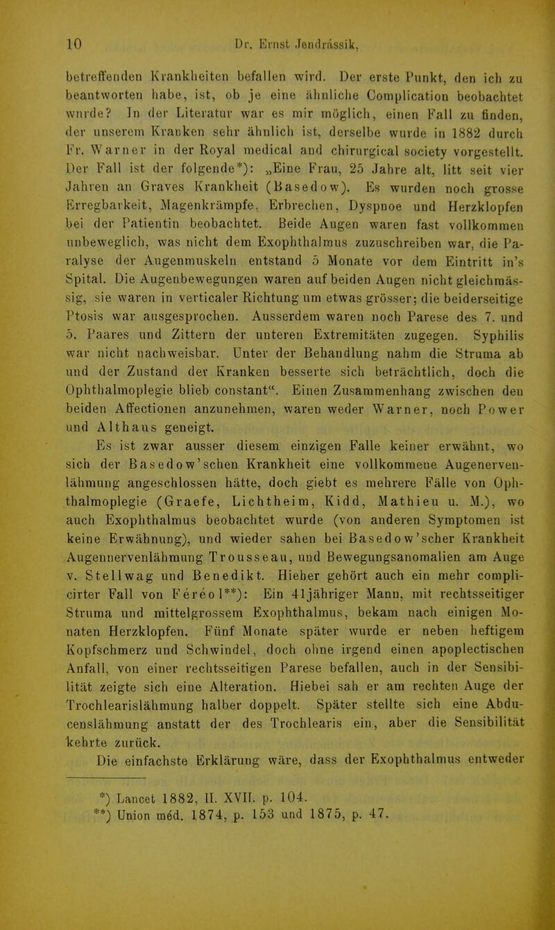 betreffenden Krankheiten befallen wird. Der erste Punkt, den ich zu beantworten habe, ist, ob je eine ähnliche Complication beobachtet wurde? In der Literatur war es mir möglich, einen Fall zu finden, der unserem Kranken sehr ähnlich ist, derselbe wurde in 1882 durch Fr. Warner in der Royal medical and chirurgical society vorgestellt. Der Fall ist der folgende*): „Eine Frau, 25 Jahre alt, litt seit vier Jahren an Graves Krankheit (Basedow). Es wurden noch grosse Erregbarkeit, Magenkrämpfe, Erbrechen, Dyspnoe und Herzklopfen bei der Patientin beobachtet. Beide Augen waren fast vollkommen unbeweglich, was nicht dem Exophthalmus zuzuschreiben war, die Pa- ralyse der Augenmuskeln entstand 5 Monate vor dem Eintritt in's Spital. Die Augenbewegungen waren auf beiden Augen nicht gleichmäs- sig, sie waren in verticaler Richtung um etwas grösser; die beiderseitige Ptosis war ausgesprochen. Ausserdem waren noch Parese des 7. und 5. Paares und Zittern der unteren Extremitäten zugegen. Syphilis war nicht nachweisbar. Unter der Behandlung nahm die Struma ab und der Zustand der Kranken besserte sich beträchtlich, doch die Ophthalmoplegie blieb constant. Einen Zusammenhang zwischen den beiden Affectionen anzunehmen, waren weder Warner, noch Power und Althaus geneigt. Es ist zwar ausser diesem einzigen Falle keiner erwähnt, wo sich der Basedow'sehen Krankheit eine vollkommene Augenerven- lähmung angeschlossen hätte, doch giebt es mehrere Fälle von Oph- thalmoplegie (Graefe, Lichtheim, Kidd, Mathieu u. M.), wo auch Exophthalmus beobachtet wurde (von anderen Symptomen ist keine Erwähnung), und wieder sahen bei Basedow'scher Krankheit Augennervenlähmung Trousseau, und Bewegungsanomalien am Auge v. Stell wag und Benedikt. Hieher gehört auch ein mehr compli- cirter Fall von Fereol**): Ein 41jähriger Mann, mit rechtsseitiger Struma und mittelgrossem Exophthalmus, bekam nach einigen Mo- naten Herzklopfen. Fünf Monate später wurde er neben heftigem Kopfschmerz und Schwindel, doch ohne irgend einen apoplectischen Anfall, von einer rechtsseitigen Parese befallen, auch in der Sensibi- lität zeigte sich eine Alteration. Hiebei sah er am rechten Auge der Trochlearislähmung halber doppelt. Später stellte sich eine Abdu- censlähmung anstatt der des Trochlearis ein, aber die Sensibilität kehrte zurück. hie einfachste Erklärung wäre, dass der Exophthalmus entweder *) Lancet 1882, IL XVII. p. 104. **) Union med. 1874, p. 153 und 1875, p. 47.