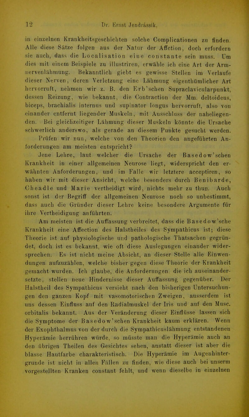 in einzelnen Krankheitsgeschichten solche Complicationen zu finden. Alle diese Sätze folgen aus der Natur der Affction, doch erfordern sie auch, dass die Localisation eine constante sein muss. Um dies mit einem Beispiele zu illustriren, erwähle ich eine Art der Arm- nervenlähniung. Bekanntlich gieht es gewisse Stellen im Verlaufe dieser Nerven, deren Verletzung eine Lähmung eigenthümlicher Art hervorruft, nehmen wir z. B. den Rrb'schen Supraclavicularpunkt, dessen Reizung, wie bekannt, die Contraction der Mm. deltoideus, biceps, brachial is internus und supinator longus hervorruft, also von einander entfernt liegender Muskeln, mit Ausschluss der naheliegen- den. Bei gleichzeitiger Lähmung dieser Muskeln könnte die Ursache schwerlich anderswo, als gerade an diesem Punkte gesucht werden. Prüfen wir nun, welche von den Theorien den angeführten An- forderungen am meisten entspricht? Jene Lehre, laut welcher die Ursache der Based o w'sehen Krankheit in einer allgemeinen Neurose liegt, widerspricht den er- wähnten Anforderungen, und im Falle wir letztere aeeeptiren, so haben wir mit dieser Ansicht, welche besonders durch Benibarde, Cheadle und Marie vertheidigt wird, nichts mehr zu thun. Auch sonst ist der Begriff der allgemeinen Neurose noch so unbestimmt, dass auch die Gründer dieser Lehre keine besondere Argumente für ihre Vertheidigung anführten. Am meisten ist die Auffassung verbreitet, dass die Basedow'sche Krankheit eine Affection des Halstheiles des Sympathicus ist; diese Theorie ist auf physiologische und pathologische Thatsachen gegrün- det, doch ist es bekannt, wie oft diese Auslegungen einander wider- sprechen. Es ist nicht meine Absicht, an dieser Stelle alle Einwen- dungen aufzuzählen, welche bisher gegen diese Theorie der Krankheit gemacht wurden. Ich glaube, die Anforderungen, die ich auseinander- setzte, stellen neue Hindernisse dieser Auffassung gegenüber. Der Halstheil des Sympathicus versieht nach den bisherigen Untersuchun- gen den ganzen Kopf mit vasomotorischen Zweigen, ausserdem ist uns dessen Einfiuss auf den Radialmuskel der Iris und auf den Muse, orbitalis bekannt. Aus der Veränderung dieser Einflüsse lassen sich die Symptome der Basedow'schen Krankheit kaum erklären. Wenn der Exophthalmus von der durch die Sympathicuslähmung entstandenen Hyperämie herrühren würde, so müsste man die Hyperämie auch an den übrigen Theilen des Gesichtes sehen, anstatt dieser ist aber die blasse Hautfarbe charakteristisch. Die Hyperämie im Augerihinter- grunde ist nicht in allen Fällen zu finden, wie diese auch bei unsenu vorgestellten Kranken constant fehlt, und wenn dieselbe in einzelnen