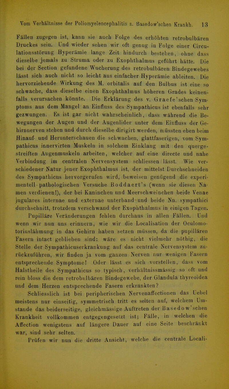 Fällen zugegen ist, kann sie auch Folge des erhöhten retrobulbären Druckes sein. Und wieder sehen wir oft genug in Folge einer Circu- lationsstörung Hyperämie lange Zeit hindurch bestehen, ohne das.s dieselbe jemals zu Struma oder zu Exophthalmus geführt hätte. Die bei der Section gefundene Wucherung des retrobulbären Bindegewebes lässt sich auch nicht so leicht aus einfacher Hyperämie ableiten. Die hervorziehende Wirkung des M. orbitalis auf den Bulbus ist eine so schwache, dass dieselbe einen Exophthalmus höheren Grades keinen- falls verursachen könnte. Die Erklärung des v. Graefe'sehen Sym- ptoms aus dem Mangel an Einfluss des Sympathicus ist ebenfalls sehr gezwungen. Es ist gar nicht wahrscheinlich, dass während die Be- wegungen der Augen und der Augenlider unter dem Einfluss der Ge- hirnnerven stehen und durch dieselbe dirigirt werden, müssten eben beim Hinauf- und Herunterschaueu die schwachen, glattfaserigen, vom Sym- pathicus innervirten Muskeln in solchem Einklang mit den querge- streiften Augenmuskeln arbeiten, welcher auf eine directe und nahe Verbindung im centralen Nervensystem schliessen lässt. Wie ver- schiedener Natur jener Exophthalmus ist, der mittelst Durchschneiden des Sympathicus hervorgerufen wird, beweisen genügend die experi- mentell-pathologischen Versuche Boddaert's (wenn sie diesen Na- men verdienen!), der bei Kaninchen und Meerschweinchen beide Venae jugulares internae und externae unterband und beide Nn. sympathici durchschnitt, trotzdem verschwand der Exophthalmus in einigen Tagen. Pupiliäre Veränderungen fehlen durchaus in allen Fällen. Und wenn wir nun uns erinnern, wie wir die Loealisation der Oculomo- toriuslähmung in das Gehirn haben setzen müssen, da die pupillären Fasern intact geblieben sind: wäre es nicht vielmehr nöthig, die Stelle der Sympathicuserkrankung auf das centrale Nervensystem zu- rückzuführen, wir finden ja vom ganzen Nerven nur wenigen Fasern entsprechende Symptome! Oder lässt es sich vorstellen, dass vom Halstheile des Sympathicus so typisch, verhältnissmässig so oft und rein bloss die dem retrobulbären Bindegewebe, der Glandula thyreoidea und dem Herzen entsprechende Fasern erkrankten? Schliesslich ist bei peripherischen Nervenaffectionen das Uebel meistens nur einseitig, symmetrisch tritt es selten auf, welchem Um- staude das beiderseitige, gleichmässige Auftreten der Basedow'schen Krankheit vollkommen entgegengesetzt ist; Fälle, in welchen die Affectiou wenigstens auf längere Dauer auf eine Seite beschränkt war, sind sehr selten. Prüfen wir nun die dritte Ansicht, welche die centrale Locali-