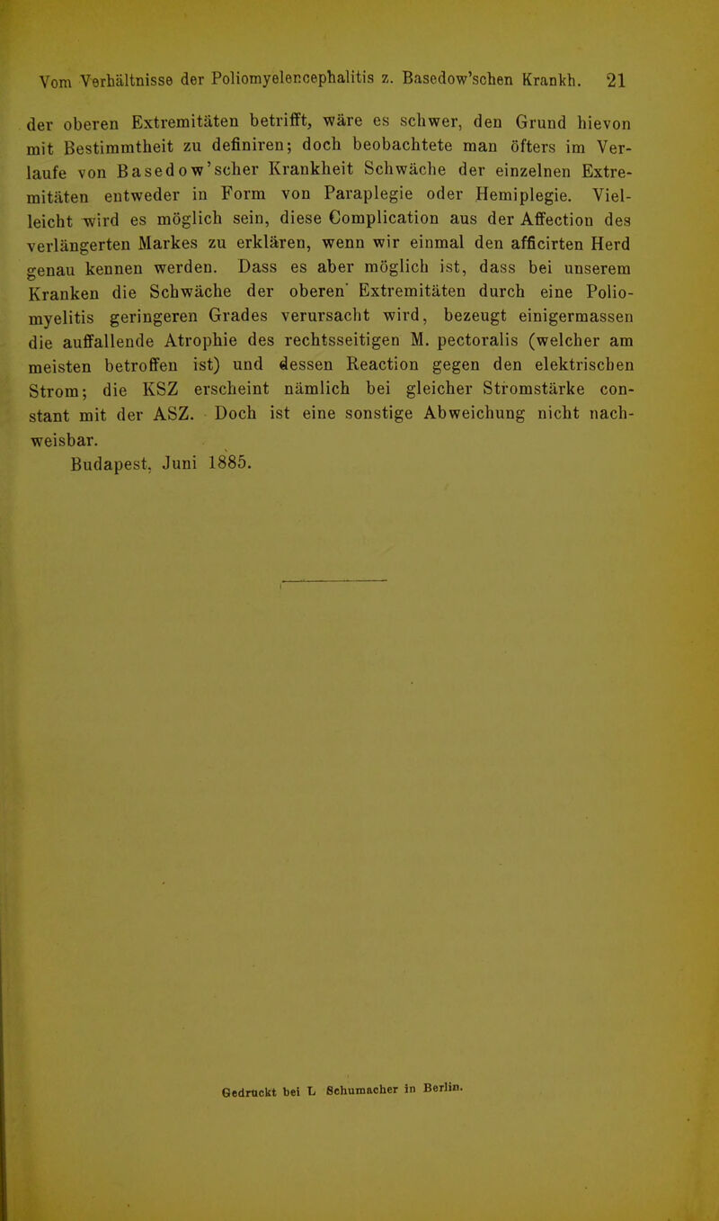 der oberen Extremitäten betrifft, wäre es schwer, den Grund hievon mit Bestimmtheit zu definiren; doch beobachtete man öfters im Ver- laufe von Basedow'scher Krankheit Schwäche der einzelnen Extre- mitäten entweder in Form von Paraplegie oder Hemiplegie. Viel- leicht wird es möglich sein, diese Complication aus der Affection des verlängerten Markes zu erklären, wenn wir einmal den afficirten Herd genau kennen werden. Dass es aber möglich ist, dass bei unserem Kranken die Schwäche der oberen' Extremitäten durch eine Polio- myelitis geringeren Grades verursacht wird, bezeugt einigermassen die auffallende Atrophie des rechtsseitigen M. pectoralis (welcher am meisten betroffen ist) und dessen Reaction gegen den elektrischen Strom; die KSZ erscheint nämlich bei gleicher Stromstärke con- stant mit der ASZ. Doch ist eine sonstige Abweichung nicht nach- weisbar. Budapest, Juni 1885. Gedrückt bei L Schumacher in Berti