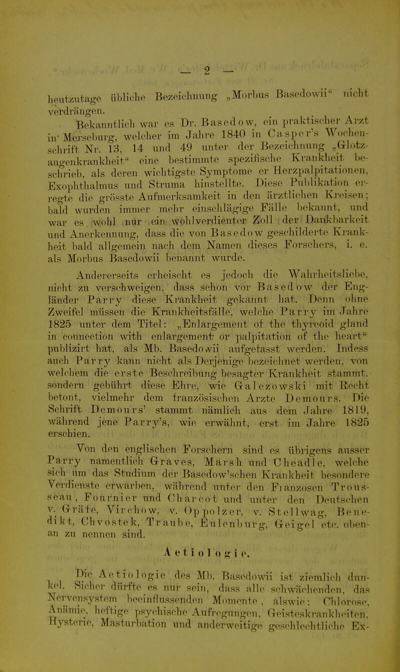 heutzutage übliche Bezeichnung „Morbus Basedowii nicht verdrängen. Bekanntlich war es Dr. Basedow, ein praktischer Arzt hr Merseburg, welcher im Jahre 1840 in Casper's Wochen- schrift Nr. 13, 14 und 49 unter der Bezeichnung „Glotz- augenkrankheit eine bestimmte spezifische Krankheit be- schrieb, als deren wichtigste Symptome er Herzpalpitationen, Exophthalmus und Struma hinstellte. Diese Publikation er- regte die grösste Aufmerksamkeit in den ärztlichen Kreisen; bald wurden immer mehr einschlägige Fälle bekannt, und war es wohl nur ein wohlverdienter Zoll der Dankbarkeit und Anerkennung, dass die von Basedow geschilderte Krank- heit bald allgemein nach dem Namen dieses Forsehers, i. e. als Morbus Basedowii benannt wurde. Andererseits erheischt es jedoch die Wahrheitsliebe, nicht zu verschweigen, dass schon vor Basedow der Eng- länder Parry diese Krankheit gekannt hat. Denn ohne Zweifel müssen die Krankheitsfälle, welche Parry im Jahre 1825 unter dem Titel: „Enlargement of the thyreoid gland in connection with enlargement or palpitation of the heart pnblizirt hat, als Mb. Basedowii aufgefasst werden. IndöSS auch Parry kann nicht als Derjenige bezeichnet werden, von welchem die erste Beschreibung besagter Krankheit stammt, sondern gebührt diese Ehre, wie Galezowski mit Recht betont, vielmehr dem französischen Arzte Demours. Die Schrift Demours' stammt nämlich aus dem Jahre 18Ii», während jene Parry's, wie erwähnt, erst im Jahre 1825 erschien. Von den englischen Forsehern sind es übrigens ausser Parry namentlich Graves, Marsh und Cheadle. welche sieh iim das Studium der Basedow'scben Krankheit besondere Verdienste erwarben, während unter den Fianzosen Tföüs- se'air, Föurn'ier und Oharcot und unter den Deutschen v. Grätfö, Virchow, v. Oppolzer, v. Stell wag. Bene- dikt, Chvostek, Traube, Eulenburg, Geigel etc. oben- an zu nennen sind. A e t i o 1 o g i e. Die Actio logie .des Mb. Basedowii ist ziemlich dun- kel. Sieher dürfte es nur sein, dass alle schwächenden, das Nervensystem beeinflussenden Momente, alswie: Chlorose. Anämie, heftige psychische Aufregungen, Geisteskrankheiten. Hysterie, Masturbation und anderweitige geschlechtliehe Ex-