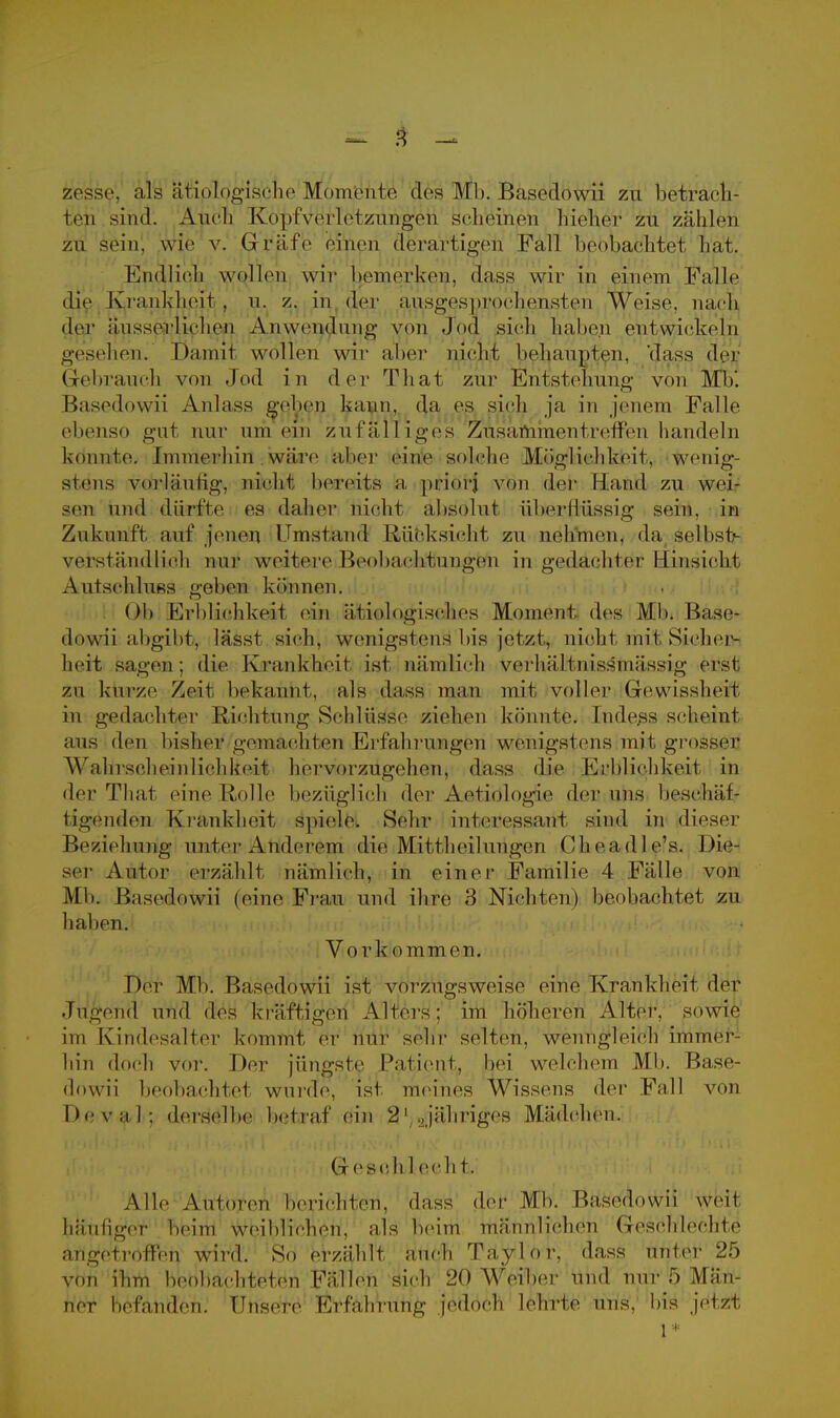 zesse. als ätiologische Momente des Mb. Basedowii zu betrach- tet sind. Auch Kopfverl etzungou scheinen hieher zu zählen zu sein, wie v. Gräfe einen derartigen Fall beobachtet hat. Endlich wollen wir bemerken, dass wir in einem Falle die Krankheif . n. z. in der ausgesprochensten Weise, nach der iiiisserliehen Anwendung vor) Joe} sieh hahe.n entwickeln gesehen^ Damit wollen wir aber nicht behaupten, 'dass der Gebrauch von Jod in der That zur Entstehung von Mb'. Basedowii Anlass gehen kann, da, es sich ja in jenem Falle ebenso gut nur um ein zufälliges Zusammen treffen handeln konnte. Immerhin .wäre aber eine soiLehe Möglichkeit, wenig- stens vorläufig, nicht bereits a priorj von der Hand zu wei- sen und dürfte es daher nicht absolut überllüssig sein, in Zukunft auf jenen Umstand liiicksieht zu nehmen, da selbst- verstäudlieh nur weitere BeobachJthingfefti in gedächtet Hinsicht Autschluss gehen können. Ob Erblichkeit ein ätiologisches Moment des Mbi Ba.se- dowii abgibt, lässt sieh, wenigstens bis jetzt, nicht mit Sicher- heit sagen ; die Krankheit ist nämlich verhältinssniässig erst zu kurze Zeit bekannt, als dass man mit voller Gewissheit in gedachter Richtung Schlüsse ziehen könnte. Indess seheint ans den bisher geniaehien Erfahrungen wenigstens mit grosser Wahrscheinlichkeit hervorzugehen, dass die Erblichkeit in der That eine Holle bezüglich der Aetiologie der uns beschäf- tigenden Krankheit spiele. Schi- interessant sind in dieser .Beziehung unter Anderem die Mittheilungen Choadle's. Die- ser Autor einzahlt nämlieh, in einer Familie 4 Fälle von Mb. Basedowii (eine Frau und ihre 3 Nichten) beobachtet zu Ii alten. Vork ommen. Der Mb. Basedowii ist vorzugsweise eine Krankheit der Jugend und des kräftigen Alters; im höheren Alter, sowie im Kindesalter kommt er nur sehr selten', wenngleich immer- hin doch vor. Der jüngste Patient,, bei welchem Mb. Base- dowii beobachtet wurde, ist meines Wissens der Fall von I >e v a I : derselbe betraf ein 3 1 .Jähriges Mädchen. Gesch 1 eeh t. Alle Autoren berichten, dass der Mb. Basedowii weit häufiger beim weiblichen, als beim männlichen Geschlechts angetroffen wird. So erzählt auch Taylor, dass unter 25 von ihm beobachteten Fällen sich 20 Weiber und nur 5 Män- ner befinden. Unsere Erfahrnng jedoch lehrte uns, bis j'el/.t l*