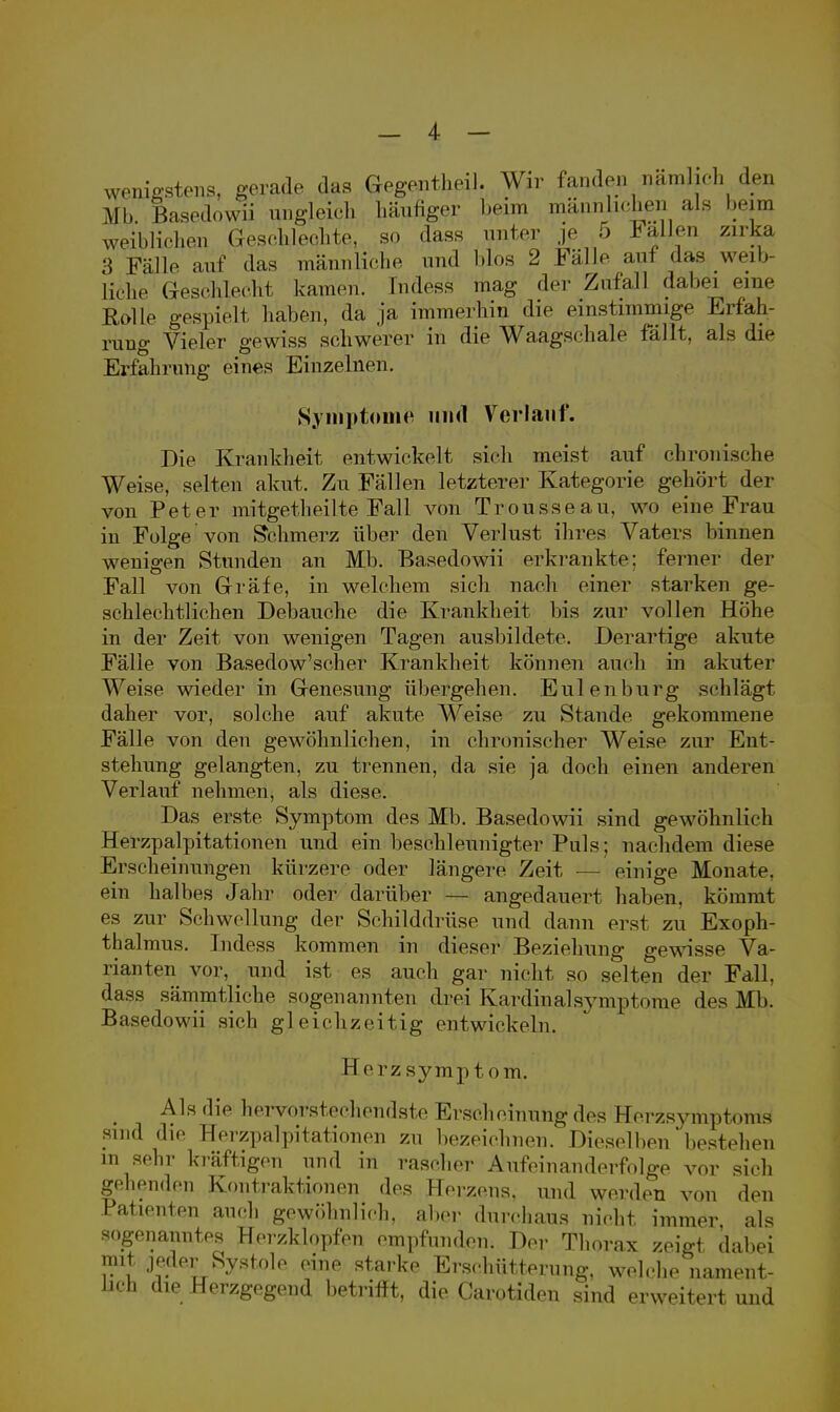 wenigstens, gerade das Gegentheil. Wir fanden nämlich den MIi Basedowii ungleich häufiger beim männlichen als beim weiblichen Geschleohte, so dass unter je 5 Fallen zirka 3 Füll«- auf das männliche und blos 2 Fälle auf das weil, liehe Geschlecht kamen, lndess mag der Zufall dabei eine Rolle gespielt haben, da ja immerhin die einstimmige Erfah- rung Vieler gewiss schwerer in die Waagschale fällt, als die Erfahrung eines Einzelnen. Symptome und Verlauf. Die Krankheit entwickelt sich meist auf chronische Weise, selten akut. Zu Fällen letzterer Kategorie gehört der von Peter mitgetheilte Fall von Trousseau, wo eine Frau in Folge von Schmerz über den Verlust ihres Vaters binnen wenigen Stunden an Mb. Basedowü erkrankte; ferner der Fall von Gräfe, in welchem sich nach einer starken ge- schlechtlichen Debauche die Krankheit bis zur vollen Höhe in der Zeit von wenigen Tagen ausbildete. Derartige akute Fälle von Basedow'scher Krankheit können auch in akuter Weise wieder in Genesung übergehen. Eulenburg schlägt daher vor, solche auf akute Weise zu Stande gekommene Fälle von den gewöhnlichen, in chronischer Weise zur Ent- stehung gelangten, zu trennen, da sie ja doch einen anderen Verlauf nehmen, als diese. Das erste Symptom des Mb. Basedowii sind gewöhnlich Herzpalpitationen und ein beschleunigter Puls; nachdem diese Erscheinungen kürzere oder längere Zeit — einige Monate, ein halbes Jahr oder darüber — angedauert haben, kömmt es zur Schwellung der Schilddrüse und dann erst zu Exoph- thalmus. Indess kommen in dieser Beziehung gewisse Va- rianten vor, _ und ist es auch gar nicht so selten der Fall, dass sämmtliche sogenannten drei Kardinalsymptome des Mb. Basedowii sich gleichzeitig entwickeln. Herzsymptom. Als die hervorstechendste Erscheinung des Eerzsymptoras sind die Herzpalpitationen zu bezeichnen. Dieselben bestehen in sehr kräftigen und in rascher Aufeinanderfolge vor sich gehenden Kontraktionen des Herzens, und werden von den Patienten auch gewöhnlich, aber durchaus nicht immer als sogenanntes Herzklopfen empfunden. Der Thorax zeigt dabei mit jeder Systole eine starke Erschütterung, welche nament- lich die Herzgegend betrifft, die Carotiden sind erweitert und