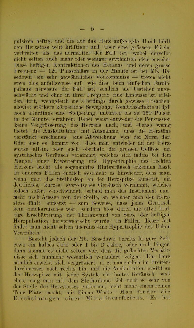 » — 5 - pulsiren heftig, und die auf das Herz aufgelegte Hand fühlt den Herzstoss weit kräftiger und über eine grössere Fläche verbreitet als das normaliter der Fall ist, wobei derselbe nicht sielten auch mehr oder weniger arythmisch sich erweist. Diese heftigen Kontraktionen des Herzens und deren grosse Frequenz 120 Pulsschläge in der Minute ist bei Mb. Ba- sedowii ein sehr gewöhnliches Vorkommniss — treten nicht etwa blos anfallsweise auf, wie dies beim einfachen Cardio- palmus nervosus der Fall ist, sondern sie bestehen unge- schwächt und ohne in ihrer Frequenz eine Einbusse zu erlei- den, tort, wenngleich sie allerdings durch gewisse Ursachen, alswie: stärkere körperliche Bewegung, Gemüthsafrekte u. dgl. noch allerdings eine Steigerung, mitunter bis zu 160 Pulsen in der Minute, erfahren. Dabei weist entweder die Perkussion keine Vergrösserung des Herzens nach, und ebenso wenig bietet die Auskultation, mit Ausnahme, dass die Herztöne verstärkt erscheinen, eine Abweichung von der Norm dar. Oder aber es kommt vor, dass man entweder an der Herz- spitze allein, oder auch oberhalb der grossen Gefässe ein systolisches Geräusch vernimmt, welches sich indess bei dem Mangel einer Erweiterung und Hypertrophie des rechten Herzens leicht als sogenanntes Blutgeräusch erkennen lässt. In anderen Fällen endlich geschieht es hinwieder, dass man, wenn man das Stethoskop an der Herzspitze aufsetzt, ein deutliches, kurzes, systolisches Geräusch vernimmt, welches jedoch sofort verschwindet, sobald man das Instrument nun- mehr nach Aussen von der Stelle, an welcher man den Herz- stoss fühlt, aufsetzt — zum Beweise, dass jenes Geräusch kein endokardisches war, sondern blos durch die allzu kräf- tige Erschütterung der Thoraxwand von Seite der heftigen Herzpulsation hervorgebracht wurde. In Fällen dieser Art findet man nicht selten überdies eine Hypertrophie des linken Ventrikels. Besteht jedoch der Mb. Basedowii bereits längere Zeit, etwa ein halbes Jahr oder 1 bis 2 Jahre, oder noch länger, dann kommt es nicht selten vor, dass die gedachten Verhält- nisse sich nunmehr wesentlich verändert zeigen. Das Herz nämlich erweist sich vergrössert, u. z. namentlich im BreitCn- durchinesser nach rechts hin, und die Auskultation ergibt an der Herzspitze mit jeder Systole ein lautes Geräusch, wel- ches, mag man mit dem Stethoskope sich noch so sehr von der Stolle des 11cr/stiOSSeS im 1 fernen, nicht mehr einem reinen Tone Platz macht, mit Einem Worte: Man findet die Erscheinungen einer Mitralinsuffizienz. Es hat