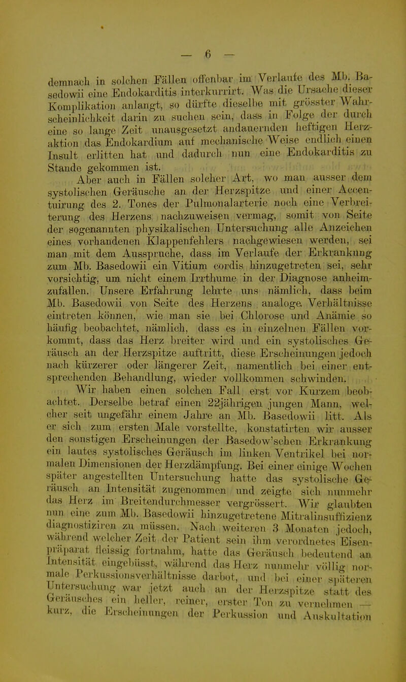 demnach in solchen Fällen offenbar im Verlaufe des Mb. Ba- sedowii eine Endokarditis interkurrirt. Was die Ursache diese Komplikation anlangt, so dürfte; dieselbe mit gjfösster Wahr- scheinlichkeit darin zu suchen sein, dass in Folge der durch eine so lange Zeit unausgesetzt andauernden heftigen; Herz ;tktion das Endokardium auf mechanische Weise endlich eine? Insult erlitten hat und dadurch nun eine Endokarditis zu Stande gekommen ist. Aber auch in Fällen solcher Art, wo man ausser dem systolischen Geräusche an der Herzspitze und einer Accen- tuirung des 2. Tones der Pulmonalarterie noch eine Verbrei- terung des Herzens nachzuweisen vermag, somit von Seite der sogenannten physikalischen Untersuchung alle Anzeichen eines vorhandenen Klappenfehlers nachgewiesen werden, sei man mit dem Ausspruche, dass im Verlaufe der Erkrankung zum Mb. Basedowii ein Vitium cordis hinzugetreten sei, sehr vorsichtig, um nicht einem Irrthume in der Diagnose anheim- zufallen. Unsere Erfahrung lehrte uns nämlich, dass beim Mb. Basedowii von Seite des Herzens analoge. Verhältnisse eintreten können, wie man sie bei Chlorose und Anämie so häufig beobachtet, nämlich, dass es in einzelnen Fällen vor- kommt, dass das Herz breiter wird und ein systolisches Ge- räusch an der Herzspitze auftritt, diese Erscheinungen jedoch nach kürzerer oder längerer Zeit, namentlich bei einer ent- sprechenden Behandlung, wieder vollkommen schwinden. Wir haben einen solchen Fall erst vor Kurzem beob- achtet. ^ Derselbe betraf einen 22jährigen jungen Mann, wel- cher seit ungefähr einem Jahre an Mb. Basedowii litt. Als er sich zum ersten Male vorstellte, konstatirten wir ausser den sonstigen Erscheinungen der Basedow'schen Erkrankung- en! lautes systolisches Geräusch im linken Ventrikel bei nor- malen Dimensionen der Herzdämpfung. Bei einer einige Wochen später angestellten Untersuchung hatte das systolische lie rausch an Intensität zugenommen und zeigte sich nunmehr • las Heiz im Breitendurchmesser vergrössert, Wir glaubten nun eine zum Mb. Basedowii hinzugetretene Mitralinsuffizienz •liagnostiziren zu müssen. Nach weiteren 3 Monaten jedoch, während welcher Zeit der Patient sein ihm verordnetes Eisen- präparat Heissig fortnahm, hatte das Geräusch bedeutend an Intensität eingebüsst, wälirend das Herz nunmehr völlig nor- male Perkussionsverhältnisse darbot, und bei einer späteren Untersuchung war jetzt auch an der Herzspitze statt des Geräusches ein heller, reiner, erster Ton zu vernehmen — kurz, die Erscheinungen der Perkussion und Auskultation