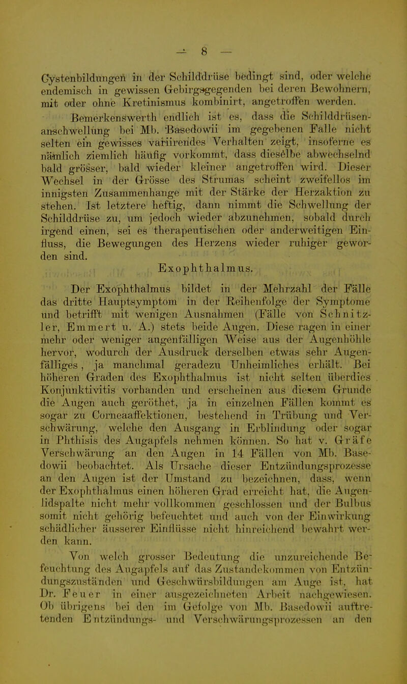 Gystenbilduagi>n in der Schilddrüse betlihgt sind, öder welche endemisch in gewissen Gebirgsgegenden bei deren Bewohnern, mit oder ohne Kretinismus kombinirt, angetroffen werden. Bemerkenswerth endlich ist es, dass die Schilddrüsen- anscliwellung bei Mb. Basedowii im gegebenen Falle nicht selten ein gewisses variirendes Verhalten'zeigt, fosöferrie es nä-mlieh ziemlich häufig vorkommt, dass dieselbe abwechselnd bald grösser, bald wieder kleiner angetroffen wird. Dieser Wechsel in der Grösse des Strumas scheint zweifellos im innigsten Zusammenhange mit der Stärke der Herzaktion zu stehen. Ist letztere heftig, dann nimmt die Schwellung der Schilddrüse zu, um jedoch wieder abzunehmen, sobald düreh irgend einen, sei es therapeutischen oder anderweitigen Ein- fluss, die Bewegungen des Herzens wieder ruhiger gewor- den sind. Exophthalmus. Der Exophthalmus bildet in der Mehrzahl der Fälle das dritte Hauptsymptom in der Reihenfolge der Symptome und betrifft mit wenigen Ausnahmen (Fälle von Schnitz- ler, Emmert u. A.) stets beide Augen. Diese ragen in einer mehr oder weniger augenfälligen Weise aus der Augenhöhle hervor, wodurch der Ausdruck derselben etwas sehr Augen- fälliges , ja manchmal geradezu Unheimliches erhält. J>ei höheren Graden des Exophthalmus ist nicht selten überdies Konjunktivitis vorhanden und erscheinen aus diesem Grunde die Augen auch geröthet, ja in einzelnen Fällen kommt e*s sogar zu Corneaaffektionen, bestehend in Trübung und Ver- schwärung, welche den Ausgang in Erblindung oder sogar in PMHisis des Augapfels nehmen können. So hat vi Gräfe Verscbwärung an den Augen in 14 Fällen von Mb. Base döwii beobachtet. Als Ursache dieser Entzündungsprozesse im den Augen ist der Umstand zu bezeichnen, dass, wenn der Exophthalmus einen höheren Grad erreicht bat, die Augen- lidspalte nicht mehr vollkommen geschlossen und der Bulbus somit nicht gehörig befeuchtet und auch von der Einwirkung schädlicher äusserer Einflüsse nicht hinreichend beWahtf wer- den kann. Von welch grosser Bedeutung die unzureichende Be- feuchtung des Augapfels auf das Zustandekommen von Entzün- dungszuständen und Geschwürsbildungen am Auge ist, hat Dr. Feuer in einer ausgezeichneten Arbeit nachgewiesen. Ob übrigens bei den im Gefolge von Mb. Bäsedöwii auftre- tenden E ntzündungs- und Versehwiiriingsprozessen an den