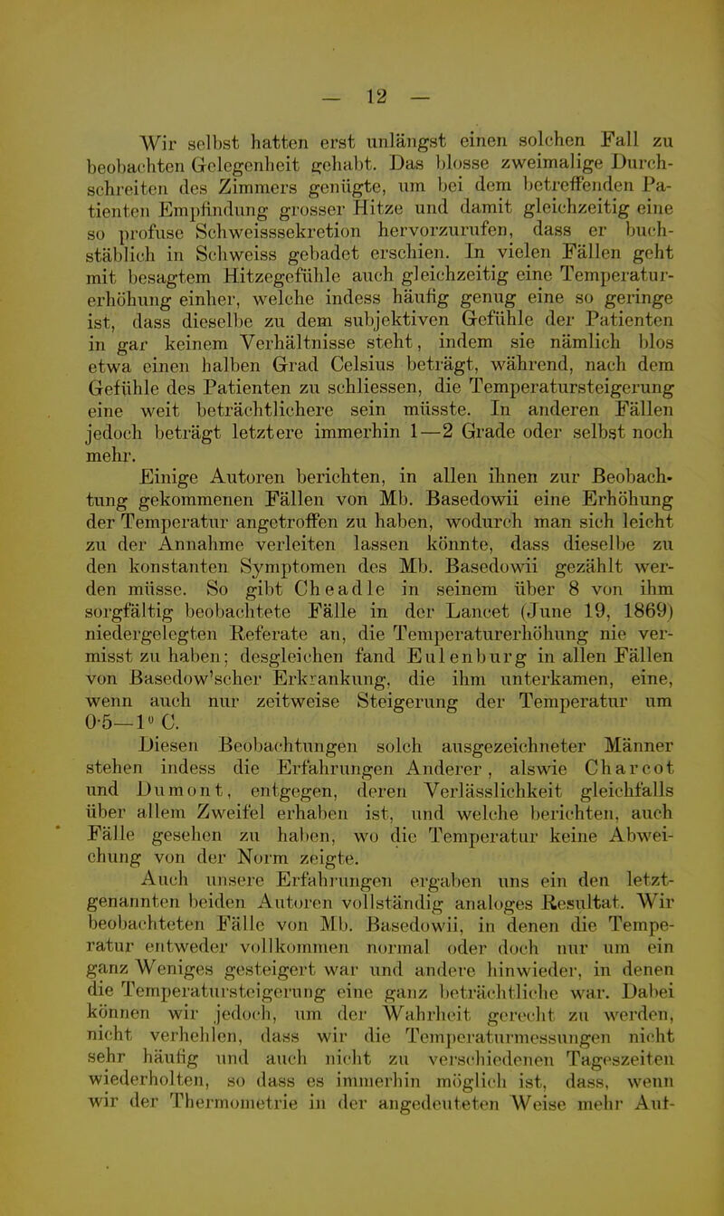 Wir selbst hatten erst unlängst einen solchen Fall zu beobachten Gelegenheit gehabt. Das blosse zweimalige Durch- schreiten des Zimmers genügte, um bei dem betreffenden Pa- tienten Empfindung grosser Hitze und damit gleichzeitig eine so profuse Schweisssekretion hervorzurufen, dass er buch- stäblich in Schweiss gebadet erschien. In vielen Fällen geht mit besagtem Hitzegefühle auch gleichzeitig eine Temperatur- erhöhung einher, welche indess häufig genug eine so geringe ist, dass dieselbe zu dem subjektiven Gefühle der Patienten in gar keinem Verhältnisse steht, indem sie nämlich blos etwa einen halben Grad Celsius beträgt, während, nach dem Gefühle des Patienten zu schliessen, die Temperatursteigerung eine weit beträchtlichere sein müsste. In anderen Fällen jedoch beträgt letztere immerhin 1—2 Grade oder selbst noch mehr. Einige Autoren berichten, in allen ihnen zur Beobach- tung gekommenen Fällen von Mb. Basedowii eine Erhöhung der Temperatur angetroffen zu haben, wodurch man sich leicht zu der Annahme verleiten lassen könnte, dass dieselbe zu den konstanten Symptomen des Mb. Basedowii gezählt wei- den müsse. So gibt Che adle in seinem über 8 von ihm sorgfältig beobachtete Fälle in der Lancet (June 19, 1869) niedergelegten Referate an, die Temperaturerhöhung nie ver- misst zu haben; desgleichen fand Eulen bürg in allen Fällen von B'asedow'scher Erkrankung, die ihm unterkamen, eine, wenn auch nur zeitweise Steigerung der Temperatur um 0-5—1» C. Diesen Beobachtungen solch ausgezeichneter Männer stehen indess die Erfahrungen Anderer, alswie Charcot und Duraont, entgegen, deren Verlässlichkeit gleichfalls über allem Zweifel erhaben ist, und welche belichten, auch Fälle gesehen zu haben, wo die Temperatur keine Abwei- chung von der Norm zeigte. Auch unsere Erfahrungen ergaben uns ein den letzt- genannten beiden Autoren vollständig analoges Resultat. Wir beobachteten Fälle von Mb. Basedowii, in denen die Tempe- ratur entweder vollkommen normal oder doch nur um ein ganz Weniges gesteigert war und andere hinwieder, in denen die Temperatürsteigerung eine ganz beträchtliche war. Dabei können wir jedoch, um der Wahrheit gerecht zu werden, nicht verhehlen, dass wir die Temperaturmessungen nicht sehr häufig und auch nicht zu verschiedenen Tageszeiten wiederholten, so dass es immerhin möglich ist, dass. wenn wir der Thermometrie in der angedeuteten Weise mehr Auf-