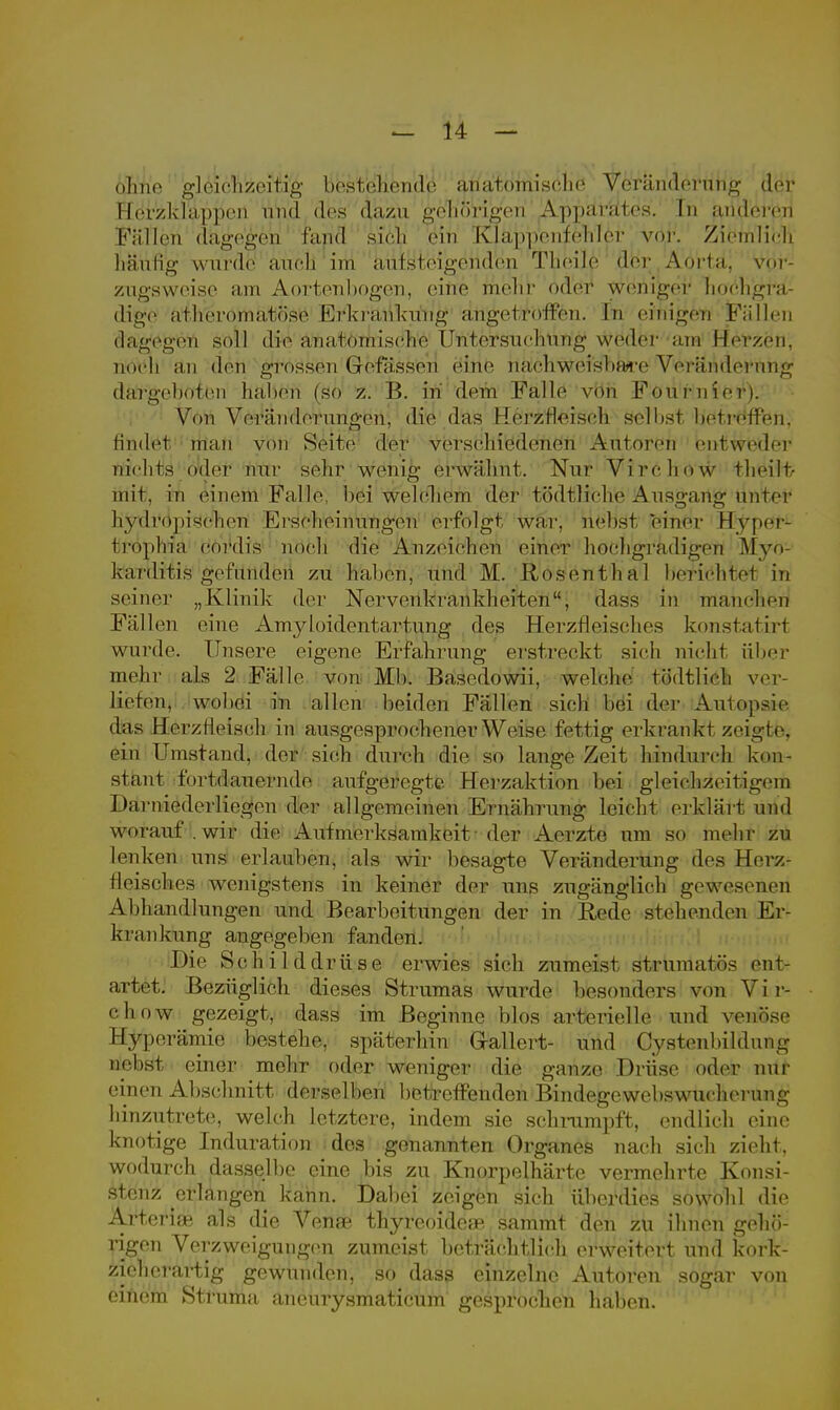 ohne gleichzeitig bestehende anatomische Veränderung der Herzklappen und des dazu gehörigen Apparates. In ariderer! Füllen d&j£e&eip fand sich ein Kläjpp'en^ehl^r vor. Ziemlich häufrg wurde auch im aufsteigenden Theile der Aorta. Vor- zugsweise am Aortenbogen, eine mehr oder wehiger hochjgjra- digje ai heromat(»sc Erkrankung an^etröffen. In einigen Fällen dagegen soll d^e'ähaftömiseii'e Ü^n'tersucMrig» W^der ana Herzön, noch an den grossen Gretassen eine nachweisbare Veränderung dargeboten haben (so z. B. in dem Falle von Fourniei i. Von Veränderungen, die das Herzfleiseh selbst betreffen, tindet man von Seite der verschiedeneu Autoren entweder nichts (»der nur sehr wonig erwähnt. Nur Virehow tlioi 1 f- mit. in einem Falle, bei welchem der tödtliche Ausgang unter hydropisehen Erscheinungen erfolgt war. nebst einer Hyper- ftropMä cordis noch die Anzeichen einer hochgradigen Myo- karditis gefunden zu haben, und M. Rosentbal berichtet in seiner „Klinik der Nervenkrankheiten, dass in manchen Füllen eine Amyloidentartung des Herzfleisehos konstatirt wurde. Unsere eigene Erfahrung erstreckt sich nicht über mehr als 2 Fälle von Mb. Basodowii, welche tödtlich ver- liefen, wobei in allen beiden Fällen sich bei der Autopsie das Herziieisch in ausgesprochener Weise fettig erkrankt zeigte, ein Umstand, der sich durch die so lange Zeit hindurch kon- stant fortdauernde aufgeregte Herzaktion bei gleichzeitigem I »arniederliegon der allgemeinen Ernährung leicht erklärt und worauf, wir die Aufmerksamkeit der Aerzte um so mehr zu lenken uns erlauben, als wir besagte Veränderung des Herz- ilcischos wenigstens in keiner der uns zugänglich gewesenen Abhandlungen und Bearbeitungen der in Rede stehenden Er- krankung angegeben fanden. Die Schilddrüse erwies sich zumeist strumatös ent- artet. Bezüglich dieses Strumas wurde besonders von Vir- ehow gezeigt, dass im Beginne blos arterielle und venöse Hyperämie bestehe, späterhin Gallert- und Cysten bi 1 dnng nebst einer mehr oder weniger die ganze Drüse oder nur einen Abschnitt derselben betreffenden Bindegewebswucherung hinzutrete, welch letztere, indem sie schrumpft, endlich eine knotige Induration dos genannten Organes nach sich zieht, wodurch dasselbe eine bis zu Knorpelhärte vermehrte Konsi- stenz erlangen kann. Dabei zeigen sich überdies sowohl die Arten® als die Venae thyreoide;p sammt den zu ihnen gehö- rigen Verzweigungen zumeist beträchtlich erweitert und kork- ziehcrartig gewunden, so dass einzelne Autoren sogar von einem Struma aneurysmaticum gesprochen haben.