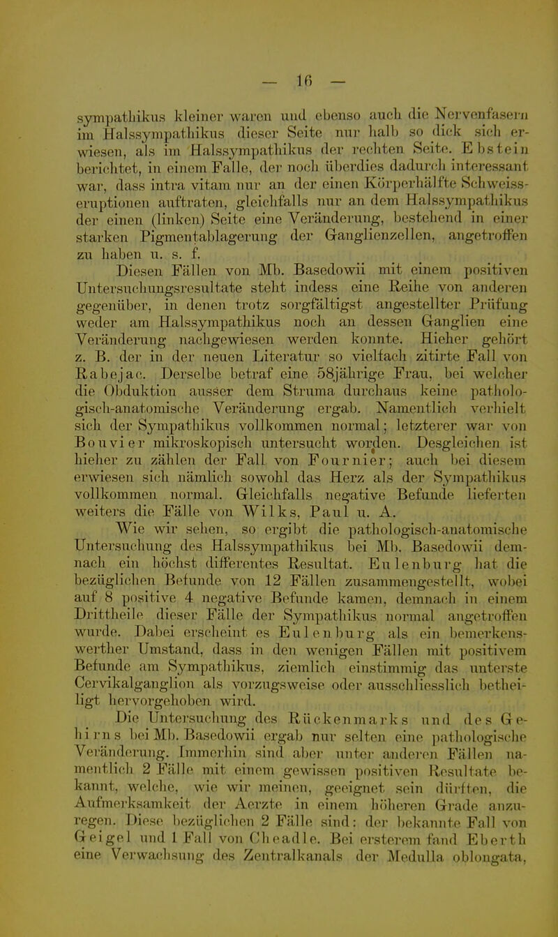 sympatbikus kleiner waren und ebenso auch die Nervenfasern im Halssympathikus dieser Seite nur halb so dick sich er- wiesen, als im Halssympathikus der rechten Seite. Ebstein berichtet, in einem.Falle, der noch überdies dacLurcb interessant war, dass intra vitam nur an der einen Körperhälfte Schweiss- eruptionen auftraten, gleichfalls nur an dem Halssympathikus der einen (linken) Seite eine Veränderung, bestehend in einer starken Pigmentablagerung der Ganglienzellen, angetroffen zu haben u. s. f. Diesen Fällen von Mb. Basedowii mit einem positiven Untersuehungsresultate steht indess eine Reihe von anderen gegenüber, in denen trotz sorgfältigst angestellter Prüfung weder am Halssympathikus noch an dessen Ganglien eine Veränderung nachgewiesen werden konnte. Hieher gehört z. B. der in der neuen Literatur so vielfach zitirte Fall von Rabejac. Derselbe betraf eine 58jährige Frau, bei welcher die Obduktion ausser dem Struma durchaus keine patholo- gisch-anatomische Veränderung ergab. Namentlich verhielt sich der Sympathikus vollkommen normal; letzterer war von Bon vi er mikroskopisch untersucht worden. Desgleichen ist hieher zu zählen der Fall von Fournier; auch bei fiesem erwiesen sich nämlich sowohl das Herz als der Sympathikus vollkommen normal. Gleichfalls negative Befunde lieferten weiters die Fälle von Wilks, Paul u. A. Wie wir sehen, so ergibt die pathologisch-anatomische Untersuchung des Halssympathikus bei Mb. Basedowii dem nach ein höchst differentes Resultat. Eulenburg hat die bezüglichen Befunde von 12 Fällen zusammengestellt, wobei auf 8 positive 4 negative Befunde kamen, demnach in einem Drittheile dieser Fälle der Sympathikus normal angetroffen wurde. Dabei erscheint es Eulen bürg als ein bemerkens- werther Umstand, dass in den wenigen Fällen mit positivem Befunde am Sympathikus, ziemlieh einstimmig das unterste Cervikalganglion als vorzugsweise oder ausschliesslich bot hei- ligt hervorgehoben wird. Die Untersuchung des Rückenmarks und des (je Iii ms bei Mb. Basedowii ergab nur selten eine pathologische Veränderung. Immerhin sind aber unter anderen Fällen na- mentlich 2 Fälle mit einem gewissen positiven Resultate be- kannt, welche, wie wir meinen, geeignet sein dürfton, die Aufmerksamkeit der Aerzte in einem höheren Grade anzu- regen. Diese bezüglichen 2 Fälle sind: der bekannte Fall von G e i g e 1 und 1 Fal 1 von C h e a d 1 e. Bei ersterem fand E b e r t h eine Verwachsung des Zentralkanals der Medulla oblougata,