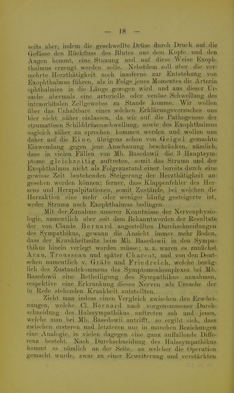 seits aber, indem die geschwellte Drüse durch Druck auf die Qcfässc den Rücktiuss des Blutes aus dem Kopfes und den Äugen hemmt, eine Stauung und auf diese Weise Exoph- thalmus erzeugt werden solle. Nehstdem soll aber die ver- mehrte Herzthätigkeit nach inspferne zur Entstehung von Exophthalmus führen, als in Folge jenes Momentes die Arleria ophthalmica in die Länge gezogen wird und ans dieser Ur- sache abermals eine arterielle oder venöse Schwel In 11/4- des intra.orhita.Ien Zellgewepes zu Stande komme. Wir wollen äber das Unhaltbare eines solchen Erklärungsversuches uns hier nicht näher einlassen, da wir auf die Pathogenese der strumatösen Schilddrüsenschwellung, sowie des Exophthalmus sogleich näher zu sprechen kommen werden und wollen uns daher auf die Eine, übrigens schon von Geigel gemachte Einwendung gegen jene Anschauung beschränken, nämlich, dass in vielen Fällen von Mb. Basedowii die 3 flauptsym- ptome gleichzeitig auftreten, somit das Struma und der Exophthalmus nicht als Folgezustand einer bereits durch eine gewisse Zeit bestehenden Steigerung der Herzthätigkeit an- gesehen werden können; ferner, dass Klappenfehler des Hei zens und Herzpalpitationen, somit Zustände, hei welchen die Herzaktion eine mehr oder weniger häufig gesteigerte ist. weder Struma noch Exophthalmus bedingen. Mit. der Zunahme unserer Kenntnisse der Nervenphysio- logie, namentlich aber seit dem Bekanntwerden der Resultate der von Claude Bernard angestellten Durchschneidungen des Sympathikus, gewann die Ansicht immer mehr Boden, dass der Iviankheitssitz beim Mb. Basedowii in den Sympa- thikus hinein verlegt werden müsse; u. z. waren es zunächst Aran. Trousscau und später Cliarcot, und von den Deut- schen namentlich v. Grräfe und Friedreich, welche bezüg- lich des Zustandekommens des Symptomenkpmpjlexes hei Mb. Basedowii eine Betheiligung des Sympathikus annahmen, respektive eine Erkrankung dieses Nerven als Ursache der in Hede stehenden Krankheit aufstellten. Zieht man indess einen Vergleich zwischen den Erschei- nungen, welche PJL Bernurd nach vorgenommener Dmvh- schneidung des Halssympnflukus auftreten sali und jenen, welche man bei Mb. Basedowii antrifft, so ergibt sich, dass zwischen ersteren und letzteren nur in manchen Beziehungen eine Analogie, in vielen dagegen eine ganz auffallende Diffe- renz besteht. Nach Durchsohneidung des Halssympathikus kommt es nämlich an der Seite, an welcher die Operation gemacht wurde, zwar zu einer Erweiterung und verstärkten