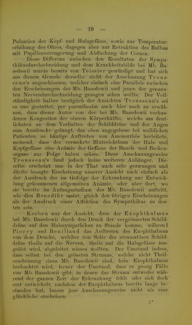 Pulsation der Kopf- und Halsgefässe, sowie zur Temperatur- erhöhung des Ohres, dagegen abei? zur Retraktion des Bulbus mit Pupillenverengerung und Abdachung der Cornea. Diese Differenz zwischen den Resultaten der Sympa- fchikusdurchschneidung und dem Krankheitsbilde bei Mb. Ba- sedöwii wurde bereits von Teissier gewürdigt und hat sieh aus diesem <irunde derselbe nicht der Anschauung Trous- seau's angeschlossen, welcher einfach eine Parallele zwischen den Erscheinungen des Mb. Basedowii und jenen der genann- ten Nervendurchschneidung gezogen sehen wollte. Der Voll- ständigkeit halber bezüglich der Ansichten Trousseau's sei es uns gestattet, per parenthesim auch hier noch zu erwäh- nen, dass dieser Autor von der bei Mb. Basedowii Vorhan- denen Kongestion der oberen Körperhälfte, welche am deut- lichsten an dem Verhalten der Schilddrüse und des Auges zum Ausdrucke gelangt, das oBen angegebene bei weibliehen Patienten so häufige Auftreten von Amenorrhoe herleitete, meinend, dass der vermehrte Blutreichthum der Hals- und Koptgo fasse eine Anämie der Gefässe der Bauch- und Becken- organe zur Folge 1 iahen müsse. Diese Anschauungsweise Trousseau's fand jedoch keine weiteren Anhänger. Die- sel he erscheint uns in der That auch sehr gezwungen und dürfte besagte Erscheinung unserer Ansicht nach einfach als der Ausdruck der im Gefolge der Erkrankung zur Entwick- lung gekommenen allgemeinen Anämie, oder aber dort, wo sie bereits im Anfangsstadium des Mb. Basedowii auftritt, wie dies Benedikt meint, gleich den übrigen Erscheinungen als der Ausdruck einer Affektion des Sympathikus zu deu- ten sein. Kochen war der Ansicht, dass der Exophthalmus bei Mb. Basedowii durch den Druck der vergrößerten Schild- drüse auf den Halssympathikus zu Stande komme, währen 1 Piorry und Bouillaud das Auftreten des Exophthalmus von dem Drucke, welcher viiii Seite der strmnatösen Schild- drüse thei'ls auf die Nerven, theils auf die Halsgefässe aus- geübt wird, abgeleitet wissen wollten. Der Umstand indess, dass selbst hei den grössten Strumas, welche nicht Theil- erscheirturig eines Mb. Basedowii sind, kein Exophthalmus heohachtet wird, ferner der Umstand, dass es genug Fälle von Mb. Basedowii gibt, in denen das Struma entweder wäh- rend der ganzen Zeit der Erkrankung fehlt oder sich doch erst entwickelt, nachdem der Exophthalmus bereits lange be- standen hat, lassen jene Anschauungsweise nicht als eine glückliche erscheinen. 9 +