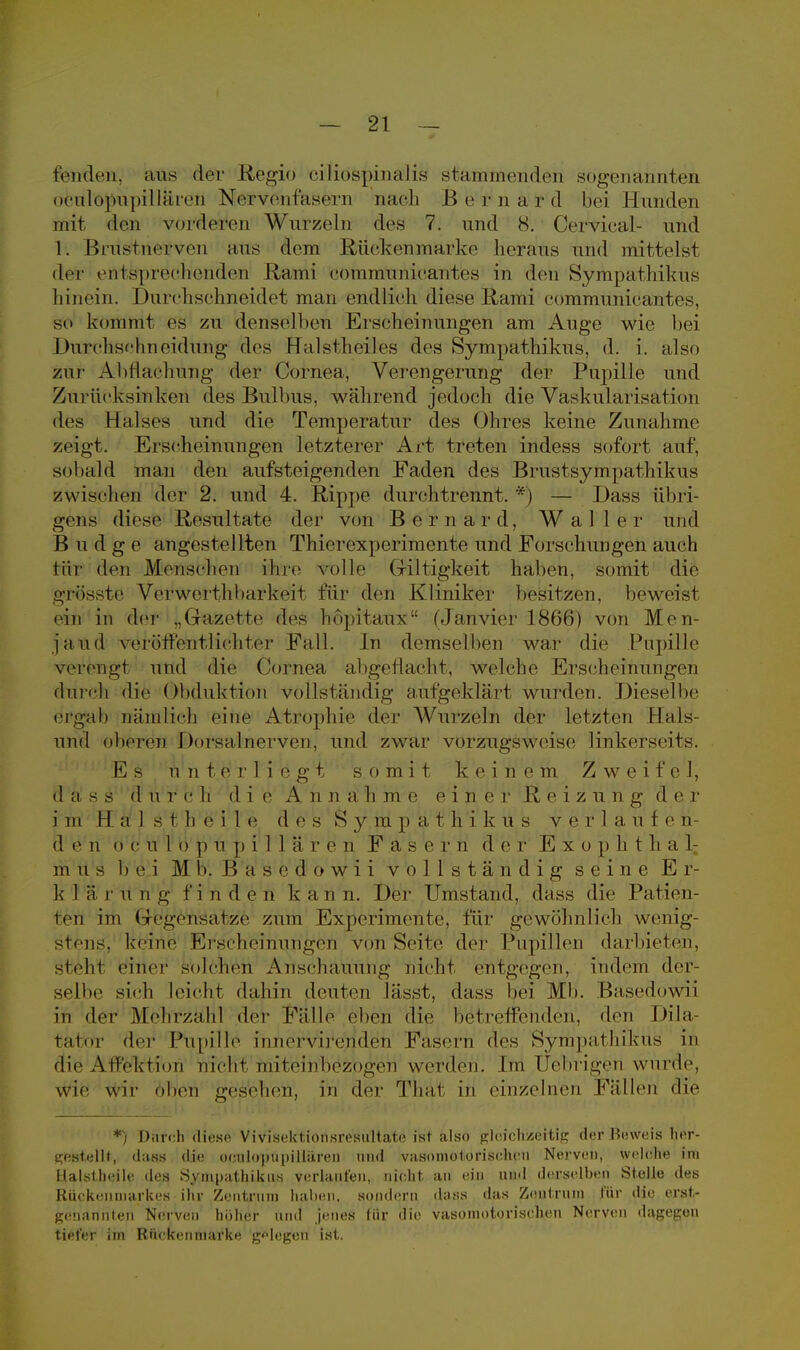 rendeii, aus der Regio ciliöspinalis stammenden sogenannten oculopupilläron Nervenfasern nach Bernard bei Hunden mit den vorderen Wurzeln des 7. und 8. Cervical- und 1. Brusfuerven aus dem Biiekenniärke heraus und mittelst der entsprechenden Rami eommunieantes in den Sympathikus hinein. Durchschneidet man (Midlich diese Rami communicantes, so kommt es zu denselben Erscheinungen am Auge wie bei 1 hirchsc'hneidung des Halstheiles des Sympathikus, d. i. also zur Abdachung der Cornea, Verengerung der Pupille und Zurücksinken des Bulbus, während jedoch die Vaskularisation des Halses und die Temperatur des Ohres keine Zunahme zeigt. Erscheinungen letzterer Art treten indess sofort auf, sobald man den aufsteigenden Faden des Brustsympathikus zw ischen der 2. und 4. Rippe durchtrennt. *) — Dass übri- gens diese Resultate der von Bernard, Waller und B u d g e angestellten Thierexperimente und Forschungen auch tili- den Menschen ihre volle Griltigkeit haben, somit die grüsste Verwerfhbarkeit für den Kliniker besitzen, beweist ein in der .,Gazette des hopitaux (Janvier 1866) von Mon jand verott'entlichtcr Fall. In demselben war die Pupille verengt und die Cornea abgeflacht; welche Erscheinungen durch die Obduktion vollständig aufgeklärt wurden. Dieselbe ergab nämlich eine Atrophie der Wurzeln der letzten Hals- und oberen I )orsa,1 nerven, und zwar vorzugsweise linkerseits. E s n uteri ic g t s o tri i t k e i n e m Zwei f e l, (1 a s s d u v c h d i e A n n a Ii m e ei n e r R eizung de r i m H a 1 s t Ii e i 1 e d e s S y tri p a t h i k u s ver 1 a. u f e ri d e n d c u 1 o ]) u p i 1 1 ä r e n F a s e r n d er Ex o p h t h a 1: m us bei M bl B a s o d o w i i vollständig seine E r- k 1 ä r u n g f in d e n k a n n. Der Umstand, dass die Patien- ten im Gegensätze zum Experimente, für gewöhnlich wenig- stens', keine Ei-scheinungen von Seite der Pupillen darbieten, steht einer solchen Anschauung nicht entgegen, indem der seilte sich leicht dahin deuten lässt, dass bei Mb. Basedowii in der Mehrzahl der Fälle eben die betreffenden, den Di la- ta t <>r der Pupille innervirenden Fasern des Sympathikus in die Atfoktion nicht miteinbezogen werden. Im Uebrigen wurde, wie wir oben gesehen, in der Thal in einzelnen Fällen die *) Durch diese Vivisektionsresultate ist also gleichzeitig der Beweis her- gestellt, d;iss die okulopupillären und vasomotorischen Nerven, welehe im Halstheile des Sympathikus verlaufen, nicht an ein und derselhen Stelle des Rückenmarkes ihr Zentrum haben, sondern dass tlas Zentrum für die erst- genannten Nerven höher und jenes für die vasomotorischen Nerven dagegen tiefer im Rückenmarke gelegen ist.