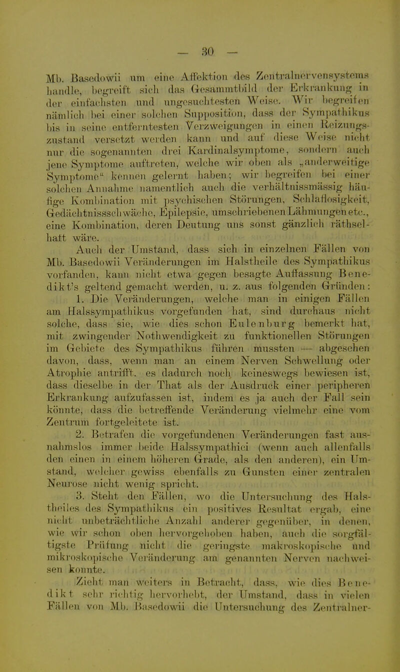 Mb. Basedowii um eine Affektion des Zentralnervensystems handle, bogreift sich das Gesammtbild der Erkrankung in der einfachsten und nngesuoliteston Weise. Wir begreifen nämlich bei einer solchen Supposition, dass der Sympathikus bis in seine entferntesten Verzweigungen in einen Reizungs- zustand versetzt werden kann und auf diese Weise nicht nur die sogenannten drei Kardinalsymptome, sondern auch jene Symptome auftreten, welche wir oben als „anderweitige Symptome kennen gelernt haben; wir begreifen bei eine* solchen Annahme namentlich auch die verhältnissmässig häu- fige Kombination mit psychischen Störungen«, Schlaflosigkeit, Gedächtmissschwä/che, Epilepsie, umschriebenen Lähmungen etc., eine Kombination, deren Deutung uns sonst gänzlich räthsel- hatt wäre. Auch der Umstand, dass sich in einzelnen Fällen von Mb. Basedowii Veränderungen im Halstheile des Sympathikus vorfanden, kann nicht etwa gegen besagte Auffassung Bene- dikta geltend gemacht werden, u. z. aus folgenden Gründen: 1. Die Veränderungen, welche man in einigen Fällen am Halssympathikus vorgefunden hat, sind durchaus nicht selche, dass sie, wie dies schon Eulenburg bemerkt hat, mit zwingender Nothwendigkeit zu funktionellen Störungen im Gebiete des Sympathikus führen mussten — abgesehen davon, dass. wenn man an einem Nerven Schwellung oder Atrophie antrifft, es dadurch noch keineswegs bewiesen ist. dass dieselbe in der That als der Ausdruck einer peripheren Erkrankung aufzufassen ist, indem es ja auch der Fall sein könnte, dass die betreffende Veränderung vielmehr eine vom Zentrum fortgeleitete ist. 2. Betrafen die vorgefundenen Veränderungen fast aus- nahmslos immer beide Halssympathici (wenn auch allenfalls den einen in einem höheren Grade, als den anderen), ein Um- stand, welcher gewiss ebenfalls zu Gunsten einer zentralen Neurose nicht wenig spricht. 3. Steht den Fällen, wo die Untersuchung des Hals- theiles des Sympathikus ein positives Resultat ergab, eine niclrl unbeträchtliche Anzahl anderer gegenüber, in denen, wie wir schon oben hervorgehoben haben, auch die sorgfäl- tigste Prüfung nicht die geringste makroskopische und mikroskopische Veränderung am genannten Nerven nachwei- sen konnte. Zieht man weiters in Betracht, dass, wie dies Bene- dikt sehr richtig hervorhebt, der Umstand, dass in vielen Fällen von Mb. Basedowii die Untersuchung des Zentralner-