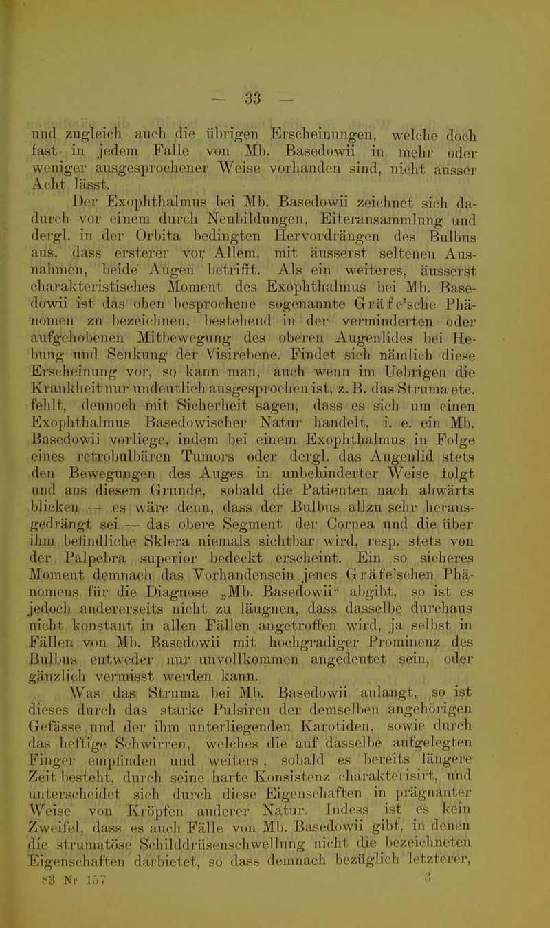 und zugleich auch die übrigen Erscheinungen, welche doch fast in jedem Falle von Mb. Basedowii in mehr oder weniger ausgesprochener Weise vorhanden sind, nicht ausser Acht lässt. Der Exophthalmus bei Mb. Basedowii zeichnet sich da- durch vor einem durch Neubildungen, Eiteransammlung und dergl. in der Orbita bedingten Hervordrängen des Bulbus aus, dass ersterer vor Allem, mit äusserst seltenen Aus- nahmen, beide Augen betrifft. Als ein weiteres, äusserst charakteristisches Moment des Exophthalmus bei Mb. Base dowii ist das obeu besprochene sogenannte Grräfe'sche Phä- nomen zu bezeichnen, bestehend in der verminderten oder aufgehobenen Mitbewegung des oberen Augenlides bei He- bung und Senkung der Visirebene. Findet sich nämlich diese Ersehefnüng vor, so kann man, auch wenn im Uebrigen die Krankheil nur undeutlich ausgesprochen ist, z. B. das St ruma. etc. fehlt, dennoch mit Sicherheit sagen, dass es sich um einen Exophthalmus Basedbwisöher Natur handelt, i. e. ein Mb. Basedowii vorliege, indem bei einem Exophthalmus in Folge eines retrobulbären Tumors oder dergl. das Augeulid stets den Bewegungen des Auges in unbehinderter Weise folgt und aus diesem Gl runde, sobald die Patienten nach abwärts Micken — es wäre denn, dass der Bulbus allzu sehr heraus- gedrängt sei — das obere Segment der Cornea und die über ihm befindliche Sklera niemals sichtbar wird. resp. stets von der Palpebra superior bedeckt erscheint. Ein so sicheres Moment demnach das Vorhandensein jenes Gräfe'schen Phä- nomens für die Diagnose „Mb. Basedowii abgibt, so ist es jedoch andererseits nicht zu läugnen, dass dasselbe durchaus nicht konstant in allen Fällen angetroffen wird, ja selbst in Fällen von Mb. Basedowii mit hochgradiger Prominenz des Bulbus entweder nur unvollkommen angedeutet sein, oder gänzlich vermisst werden kann. Was (bis Struma bei Mb. Basedowii anlangt, so ist dieses durch das starke Pulsiren der demselben angehörigen (ielasse und der ihm unterliegenden Karotiden, sowie durch das heftige Schwirren, welches die auf dasselbe aufgelegten Finger empfinden und weiters , sobald es bereits längere Zeit besteht, durch seine harte Konsistenz eharakterisirt, und unterscheidet sich durch diese Eigenschaften in prägnanter Weise von Kröpfen anderer Natur. Indess ist es kein Zweifel, dass es auch Fälle von Mb. Basedowii gibt, in denen die sfrumatöse Sohilddriisenschwellung nicht die bezeichneten Eigenschaften darbietet, so dass demnach bezüglich letzterer, f3 Nr 107 3