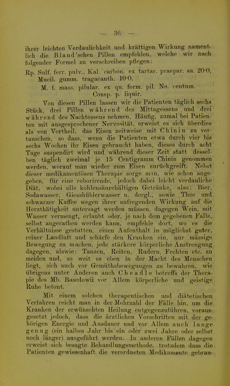 ihrer leichten Verdaulichkeit und krättigen Wirkung nament- lich die Blaud'sehen Pillen empfehlen, welche wir nach folgender Formel zu verschreiben pflegen: Rp. Surf. ferr. pulv., Kai. carbon. ex tartar. praepar. aa. 2O0, Mucil. gumm. tragacanth. 10-0, M. f. mass. pilular. ex qu. form. pil. No. centum. Consp. p. liquir. Von diesen Pillen lassen wir die Patienten täglich sechs Stück, drei Pillen während des Mittagessens und drei während des Nachtessens nehmen. Häufig, zumal bei Patien- ten mit ausgesprochener Nervosität, erweist es sich überdies als von Vortheil, das Eisen zeitweise mit Chinin zu ver- tauschen, so dass, wenn die Patienten etwa durch vier bis sechs Wochen ihr Eisen gebraucht haben, dieses durch acht Tage suspendirt wird und während dieser Zeit statt dessel- ben täglich zweimal je 15 Centigramm Chinin genommen werden, worauf man wieder zum Eisen zurückgreift. Nebst dieser medikamentösen Therapie sorge man, wie schon ange- geben, für eine roborirende, jedoch dabei leicht verdauliche Diät, wobei alle kohlensäurehältigen Getränke, also: Bier, Sodawasser, Giesshüblerwasser u. dergl., sowie Thee und schwarzer Kaffee wegen ihrer aufregenden Wirkung auf die Herzthätigkeit untersagt werden müssen, dagegen Wein, mit Wasser vermengt, erlaubt oder, je nach dem gegebenen Falle, selbst angerathen werden kann, empfehle dort, wo es die Verhältnisse gestatten, einen Aufenthalt in möglichst guter, reiner Landluft und schärfe den Kranken ein, nur massige Bewegung zu machen, jede stärkere körperliche Anstrengung dagegen, alswie: Tanzen, Reiten, Rudern, Fechten etc. zu meiden und, so weit es eben in der Macht des Menschen liegt, sich auch vor Gemütsbewegungen zu bewahren^ wie übrigens unter Anderen auch Che adle betreffs der Thera pie des Mb. Basedowii vor Allem körperliche und geistige Ruhe betont. Mit einem solchen therapeutischen und diätetischen Verfahren reicht man in der Mehrzahl der Fälle hin, um die Kranken der erwünschten Heilung entgegeuzufühivn. voraus gesetzt jedoch, dass die ärztlichen Vorschriften mit der ge- hörigen Energie und Ausdauer und vor Allem auch lange genug (ein halbes Jahr bis ein oder zwei Jahre oder selbst noch länger) ausgeführt werden. In anderen Fällen dagegen erweist sich besagte Behandlungsmethode, trotzdem dass die Patienten gewissenhaft die verordneten Medikamente gebrau-