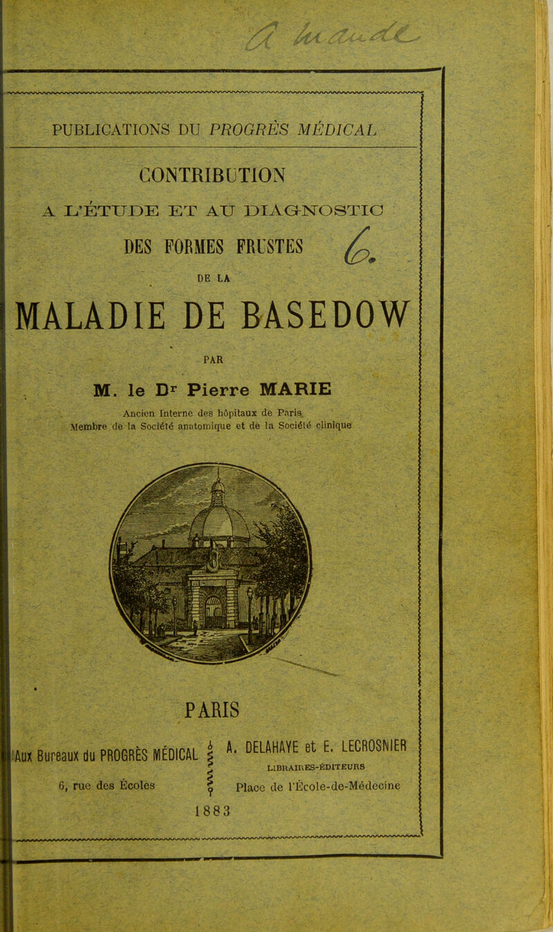 CONTRIBUTION A L'ÉTUDE ET AU DIAŒNTOSTIC DES FORMES FRUSTES DE LA MALADIE DE BASEDOW PAR M. le Pierre MARIE Ancien Interne des hôpitaux de Paris Membre de la Société anatomique et de la Société clinique PARIS Aux Bureaux du PROGRÈS MÉDICAL 6, rue des Écoles * A. DELAHAYE et E. LECROSNIER £ LIBRAIRES-ÉDITEURS | Place de l'École-de-Médecine 1883