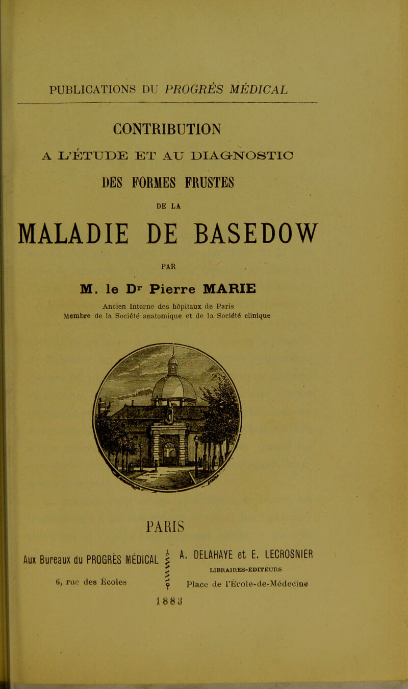 CONTRIBUTION A L'ÉTUDE ET AU DIAGNOSTIC DES FORMES FRUSTES DE LA MALADIE DE BASEDOW PAR M. le Dr Pierre MARIE Ancien Internp. des hôpitaux de Paris Membre de la Société anatomique et de la Société clinique 6, rue des Écoles ^ piace ^e l'École-de-Médeoine A