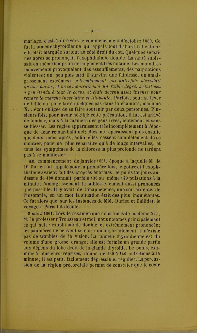 mariage, c'est-à-dire vers le commencement d'octobre 1860. Ce fut la tumeur thyroïdienne qui appela tout d'abord l'attention ; elle était marquée surtout au côté droit du cou. Quelques semai- nes après se prononçait l'exophthalmie double. La santé subis- sait en même temps un dérangement très notable. Les moindres mouvements provoquaient des essoufflements, des palpitations violentes ; un peu plus tard il survint une faiblesse, un amai- grissement extrêmes; \e tremblement, qui autrefois n'existait qu'aux mains, et ne se montrait qu'à un faible degré, s'était peu à peu étendu à tout le corps, et était devenu assez intense pour rendre la marche incertaine et titubante. Parfois, pour se lever de table ou pour faire quelques pas dans la chambre, madame X... était obligée de se faire soutenir par deux personnes. Plu- sieurs fois, pour avoir négligé cette précaution, il lui est arrivé de tomber, mais à la manière des gens ivres, lentement et sans se blesser. Les règles apparaissent très incomplètement à l'épo- que de leur retour-habituel; elles ne reparaissent plus ensuite que deux mois après; enfin elles cessent complètement de se montrer, pour ne plus reparaître qu'à de longs intervalles, et tous les symptômes de la chlorose la plus profonde ne tardent pas à se manifester. Au commencement de janvier 4 861, époque à laquelle M. le Dr Durieu fut appelé pour la première fois, le goitre et l'exoph- thalmie avaient fait des progrès énormes; le pouls toujours au- dessus de 100 donnait parfois 130 ou même 140 pulsations à la minute; l'amaigrissement, la faiblesse, étaient aussi prononcés que possible. Il y avait de l'inappétence, une soif ardente, de l'insomnie* en un mot Ja situation était des plus inquiétantes. Ce fut alors que, sur les instances de MM. Durieu et Dallidet, le voyage à Paris fut décidé. 5 mars 1861. Lors de l'examen que nous fîmes de madame X..., M. le professeur Trousseau et moi, nous notâmes principalement ce qui suit : exophthalmie double et extrêmement prononcée; les paupières ne peuvent se clore qu'imparfaitement. Il n'existe pas de troubles de la vision. La tumeur thyroïdienne est du volume d'une grosse orange; elle est formée en grande partie aux dépens du lobe droit de la glande thyroïde. Le pouls, exa- miné à plusieurs reprises, donne de 130 à U0 pulsations à la minute; il est petit, facilement dépressible, régulier. La percus- sion de la région précordiale permet de constater que le cœur