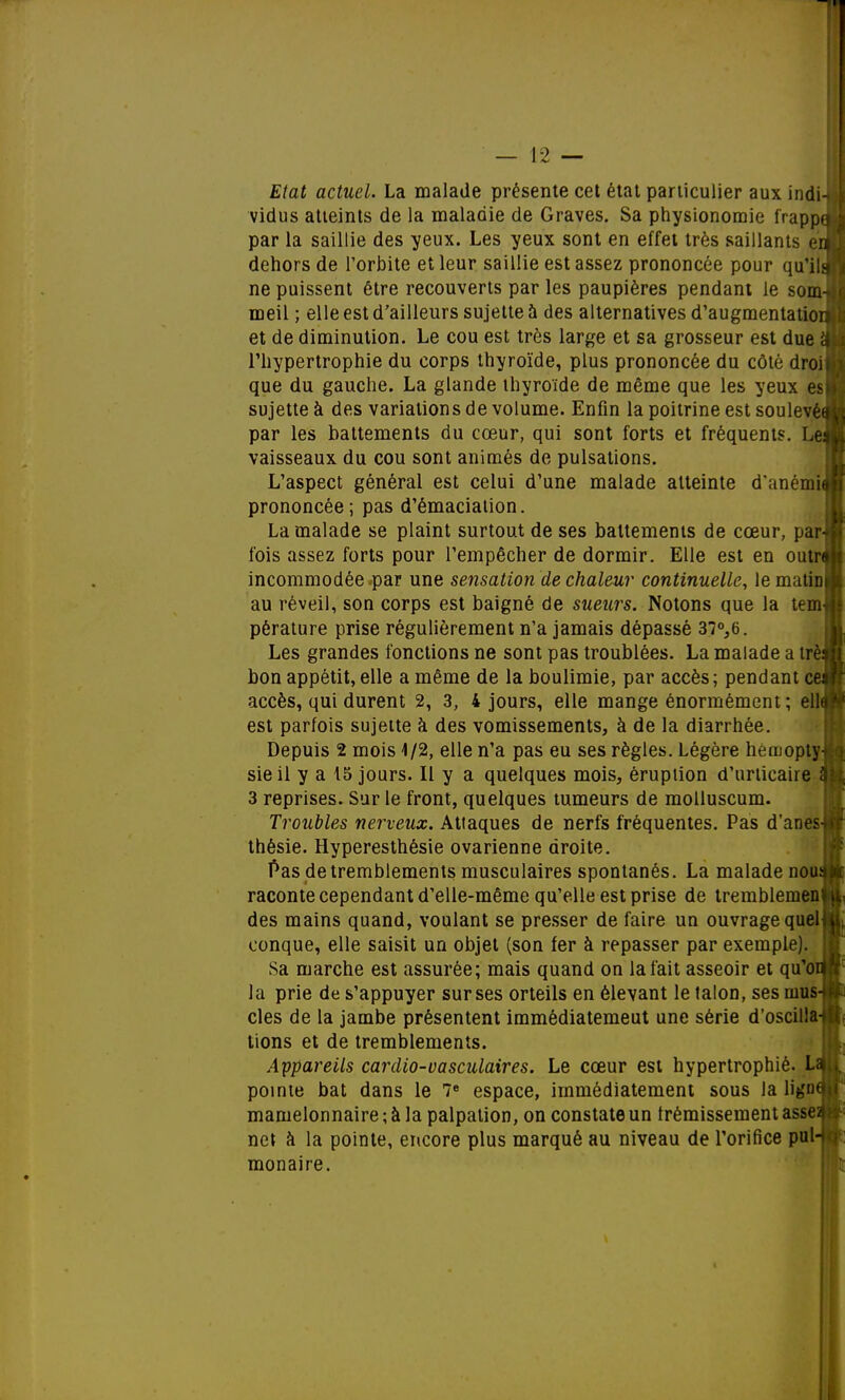 Etat actuel. La malade présente cet état particulier aux indi-i vidus atteints de la maladie de Graves. Sa physionomie frappa par la saillie des yeux. Les yeux sont en effet très saillants enj dehors de l'orbite et leur saillie est assez prononcée pour qu'ils ne puissent être recouverts par les paupières pendant le som- meil ; elle est d'ailleurs sujette à des alternatives d'augmentation et de diminution. Le cou est très large et sa grosseur est due 'à l'hypertrophie du corps thyroïde, plus prononcée du côté droit que du gauche. La glande thyroïde de même que les yeux sujette à des variations de volume. Enfin la poitrine est soulevée» par les battements du cœur, qui sont forts et fréquents. Lei vaisseaux du cou sont animés de pulsations. L'aspect général est celui d'une malade atteinte d'anémië prononcée; pas d'émaciation. La malade se plaint surtout de ses battements de cœur, par-j fois assez forts pour l'empêcher de dormir. Elle est en outr$ incommodée par une sensation de chaleur continuelle, le matiDj au réveil, son corps est baigné, de sueurs. Notons que la tem pérature prise régulièrement n'a jamais dépassé 37°,6. Les grandes fonctions ne sont pas troublées. La malade a trè bon appétit, elle a même de la boulimie, par accès; pendant ce accès, qui durent 2, 3, 4 jours, elle mange énormément ; ell est parfois sujette à des vomissements, à de la diarrhée. Depuis 2 mois 4/2, elle n'a pas eu ses règles. Légère heruopty sieil y a 15 jours. Il y a quelques mois, éruption d'urticaire 3 reprises. Sur le front, quelques tumeurs de molluscum. Troubles neigeux. Attaques de nerfs fréquentes. Pas d'anes thèsie. Hyperesthésie ovarienne droite. Pas de tremblements musculaires spontanés. La malade nou raconte cependant d'elle-même qu'elle est prise de tremblemen des mains quand, voulant se presser de faire un ouvrage quel conque, elle saisit un objet (son fer à repasser par exemple). Sa marche est assurée; mais quand on la fait asseoir et qu'o la prie de s'appuyer sur ses orteils en élevant le talon, ses mus cles de la jambe présentent immêdiatemeut une série d'oscilla tions et de tremblements. Appareils cardio-vasculaires. Le cœur est hypertrophié. L pointe bat dans le 7e espace, immédiatement sous la lign mamelonnaire ; à la palpation, on constate un frémissement asse net à la pointe, encore plus marqué au niveau de l'orifice pul monaire.