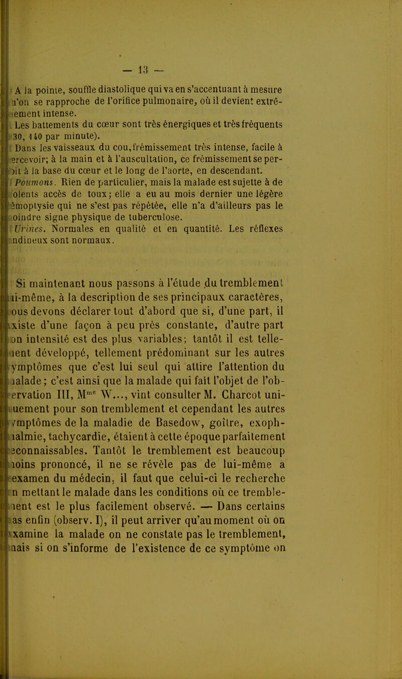 A Ja pointe, souffle diastolique qui va en s'accentuant à mesure l'on se rapproche de l'orifice pulmonaire, où il devient extrê- 'ement intense. Les battements du cœur sont très énergiques et très fréquents 30, 140 par minute). Dans les vaisseaux du cou,frémissement très intense, facile à Brcevoir; à la main et à l'auscultation, ce frémissement se per- )it à la base du cœur et le long de l'aorte, en descendant. Poumons. Rien de particulier, mais la malade est sujette à de olents accès de toux; elle a eu au mois dernier une légère 3moptysie qui ne s'est pas répétée, elle n'a d'ailleurs pas le oindre signe physique de tuberculose. Urines. Normales en qualité et en quantité. Les réflexes : ndineux sont normaux. Si maintenant nous passons à l'étude du tremblement . îi-même, à la description de ses principaux caractères, | ous devons déclarer tout d'abord que si, d'une part, il Existe d'une façon à peu près constante, d'autre part :>n intensité est des plus variables; tantôt il est telle- ment développé, tellement prédominant sur les autres l ymptômes que c'est lui seul qui attire l'attention du l ialade ; c'est ainsi que la malade qui fait l'objet de l'ob- I ervation III, Mme W..., vint consulter M. Charcot uni- ; uement pour son tremblement et cependant les autres fYmptômes de la maladie de Basedow, goîlre, exoph- 1 îalmie, tachycardie, étaient à cette époque parfaitement 3Connaissables. Tantôt le tremblement est beaucoup | îoins prononcé, il ne se révèle pas de lui-même à examen du médecin, il fa.ut que celui-ci le recherche n mettant le malade dans les conditions où ce tremble- ment est le plus facilement observé. — Dans certains as enfin (observ. I), il peut arriver qu'au moment où on xamine la malade on ne constate pas le tremblement, (îais si on s'informe de l'existence de ce symptôme on