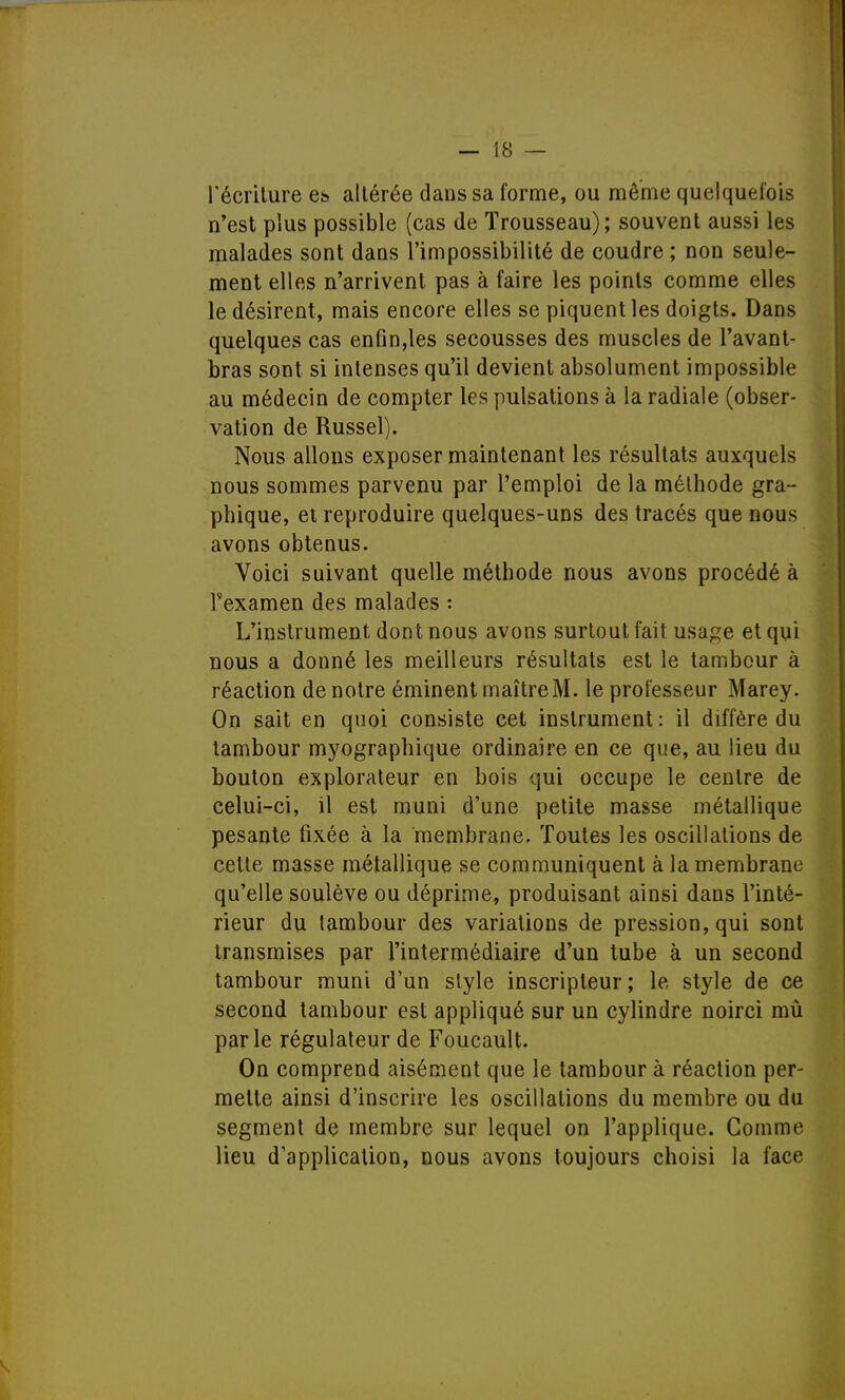 l'écriture e& altérée dans sa forme, ou même quelquefois n'est plus possible (cas de Trousseau); souvent aussi les malades sont dans l'impossibilité de coudre ; non seule- ment elles n'arrivent pas à faire les points comme elles le désirent, mais encore elles se piquent les doigts. Dans quelques cas enfin,les secousses des muscles de l'avant- bras sont si intenses qu'il devient absolument impossible au médecin de compter les pulsations à la radiale (obser- vation de Russel). Nous allons exposer maintenant les résultats auxquels nous sommes parvenu par l'emploi de la méthode gra- phique, et reproduire quelques-uns des tracés que nous avons obtenus. Voici suivant quelle méthode nous avons procédé à l'examen des malades : L'instrument dont nous avons surtout fait usage et qui nous a donné les meilleurs résultats est le tambour à réaction de notre éminent maître M. le professeur Marey. On sait en quoi consiste cet instrument: il diffère du tambour myographique ordinaire en ce que, au lieu du bouton explorateur en bois qui occupe le centre de celui-ci, il est muni d'une petite masse métallique pesante fixée à la membrane. Toutes les oscillations de cette masse métallique se communiquent à la membrane qu'elle soulève ou déprime, produisant ainsi dans l'inté- rieur du tambour des variations de pression, qui sont transmises par l'intermédiaire d'un tube à un second tambour muni d'un style inscripteur ; le style de ce second tambour est appliqué sur un cylindre noirci mû parle régulateur de Foucault. On comprend aisément que le tambour à réaction per- mette ainsi d'inscrire les oscillations du membre ou du segment de membre sur lequel on l'applique. Gomme lieu d'application, nous avons toujours choisi la face