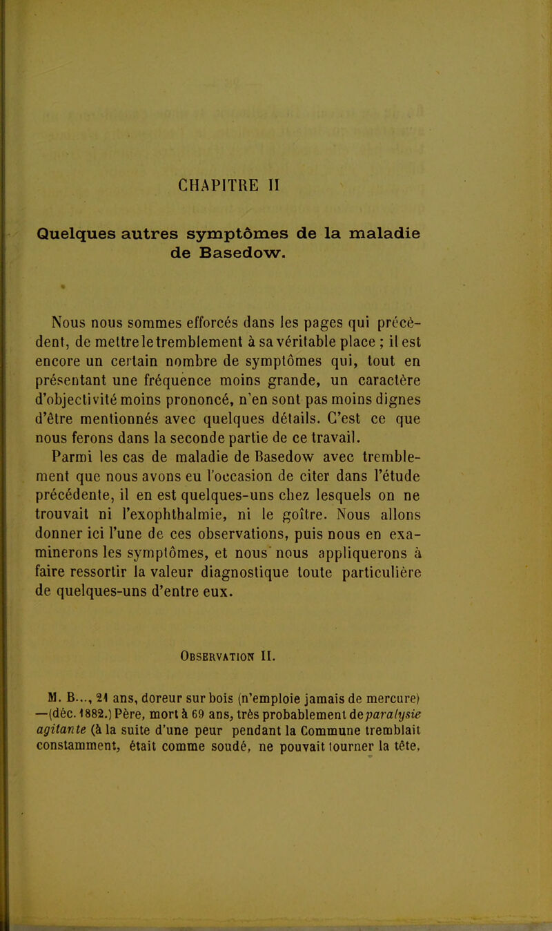 Quelques autres symptômes de la maladie de Basedow. Nous nous sommes efforcés dans les pages qui précè- dent, de mettre le tremblement à sa véritable place ; il est encore un certain nombre de symptômes qui, tout en présentant une fréquence moins grande, un caractère d'objectivité moins prononcé, n'en sont pas moins dignes d'être mentionnés avec quelques détails. C'est ce que nous ferons dans la seconde partie de ce travail. Parmi les cas de maladie de Basedow avec tremble- ment que nous avons eu l'occasion de citer dans l'étude précédente, il en est quelques-uns chez lesquels on ne trouvait ni l'exophthalmie, ni le goitre. Nous allons donner ici l'une de ces observations, puis nous en exa- minerons les symptômes, et nous' nous appliquerons à faire ressortir la valeur diagnostique toute particulière de quelques-uns d'entre eux. Observation II. M. B..., 21 ans, doreur sur bois (n'emploie jamais de mercure) —(déc. 1882.) Père, mort à 69 ans, très probablement de paralysie agitante (à la suite d'une peur pendant la Commune tremblait constamment, était comme soudé, ne pouvait tourner la tête.