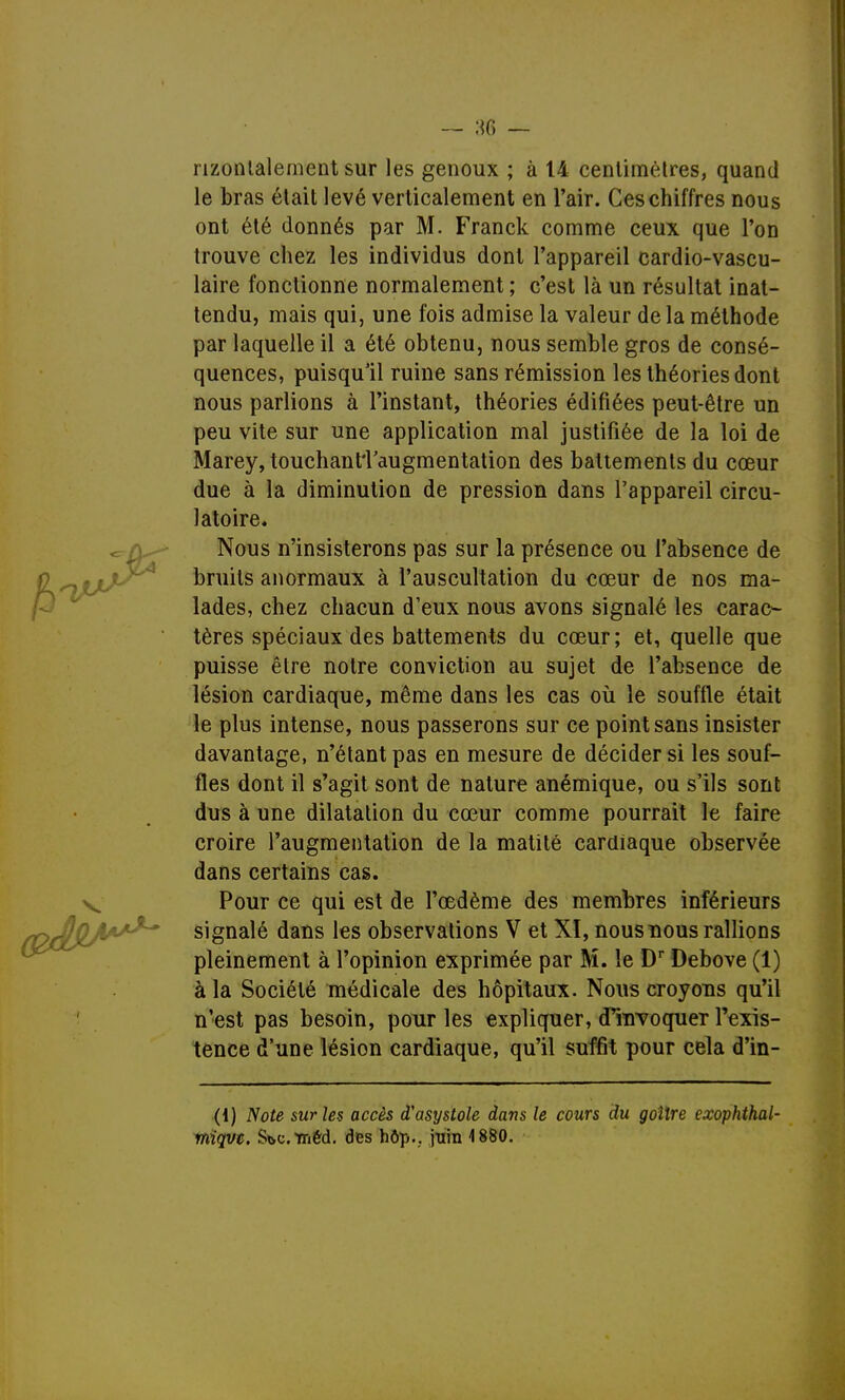 — 38 — nzonlalement sur les genoux ; à 14 centimètres, quand le bras était levé verticalement en l'air. Ces chiffres nous ont été donnés par M. Franck comme ceux que l'on trouve chez les individus dont l'appareil cardio-vascu- laire fonctionne normalement ; c'est là un résultat inat- tendu, mais qui, une fois admise la valeur de la méthode par laquelle il a été obtenu, nous semble gros de consé- quences, puisqu'il ruine sans rémission les théories dont nous parlions à l'instant, théories édifiées peut-être un peu vite sur une application mal justifiée de la loi de Marey, touchantTaugmentation des battements du cœur due à la diminution de pression dans l'appareil circu- latoire. Nous n'insisterons pas sur la présence ou l'absence de bruits anormaux à l'auscultation du cœur de nos ma- lades, chez chacun d'eux nous avons signalé les carac- tères spéciaux des battements du cœur; et, quelle que puisse être notre conviction au sujet de l'absence de lésion cardiaque, même dans les cas où le souffle était le plus intense, nous passerons sur ce point sans insister davantage, n'étant pas en mesure de décider si les souf- fles dont il s'agit sont de nature anémique, ou s'ils sont dus à une dilatation du cœur comme pourrait le faire croire l'augmentation de la matité cardiaque observée dans certains cas. Pour ce qui est de l'œdème des membres inférieurs signalé dans les observations V et XI, nous nous rallions pleinement à l'opinion exprimée par M. le Dr Debove (1) à la Société médicale des hôpitaux. Nous croyons qu'il n'est pas besoin, pour les expliquer, cPnrvoquer l'exis- tence d'une lésion cardiaque, qu'il suffit pour cela d'in- ({) Note sur les accès d'asystole dans le cours du goitre exophthal- miqvc. SbCméd. des hôp.. juin 1880.