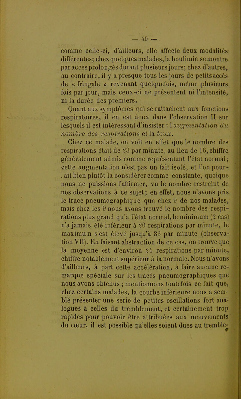 comme celle-ci, d'ailleurs, elle affecte deux modalités différentes; chez quelques malades, la boulimie se montre par accès prolongés durant plusieurs jours; chez d'autres, au contraire, il y a presque tous les jours de petits accès de « fringale » revenant quelquefois, môme plusieurs fois par jour, mais ceux-ci ne présentent ni l'intensité, ni la durée des premiers. Quant aux symptômes qui se rattachent aux fonctions respiratoires, il en est deux dans l'observation II sur lesquels il est intéressant d'insister : l'augmentation du nombre des respirations et la toux. Chez ce malade, on voit en effet que le nombre des respirations était de 23 par minute, au lieu de 16, chiffre généralement admis comme représentant l'état normal; celte augmentation n'est pas un fait isolé, et l'on pour- . ait bien plutôt la considérer comme constante, quoique nous ne puissions l'affirmer, vu le nombre restreint de nos observations à ce sujet; en effet, nous n'avons pris le tracé pneumographique que chez 9 de nos malades, mais chez les 9 nous avons trouvé le nombre des respi- rations plus grand qu'à l'état normal, le minimum (2 cas) n'a jamais été inférieur à 20 respirations par minute, le maximum s'est élevé jusqu'à 33 par minute (observa- tion VII). En faisant abstraction de ce cas, on trouve que la moyenne est d'environ 24 respirations par minute, chiffre notablement supérieur à la normale.Nous n'avons d'ailleurs, à part cette accélération, à faire aucune re- marque spéciale sur les tracés pneumographiques que nous avons obtenus ; mentionnons toutefois ce fait que, chez certains malades, la courbe inférieure nous a sem- blé présenter une série de petites oscillations fort ana- logues à celles du tremblement, et certainement trop rapides pour pouvoir être attribuées aux mouvements du cœur, il est possible qu'elles soient dues au tremble-