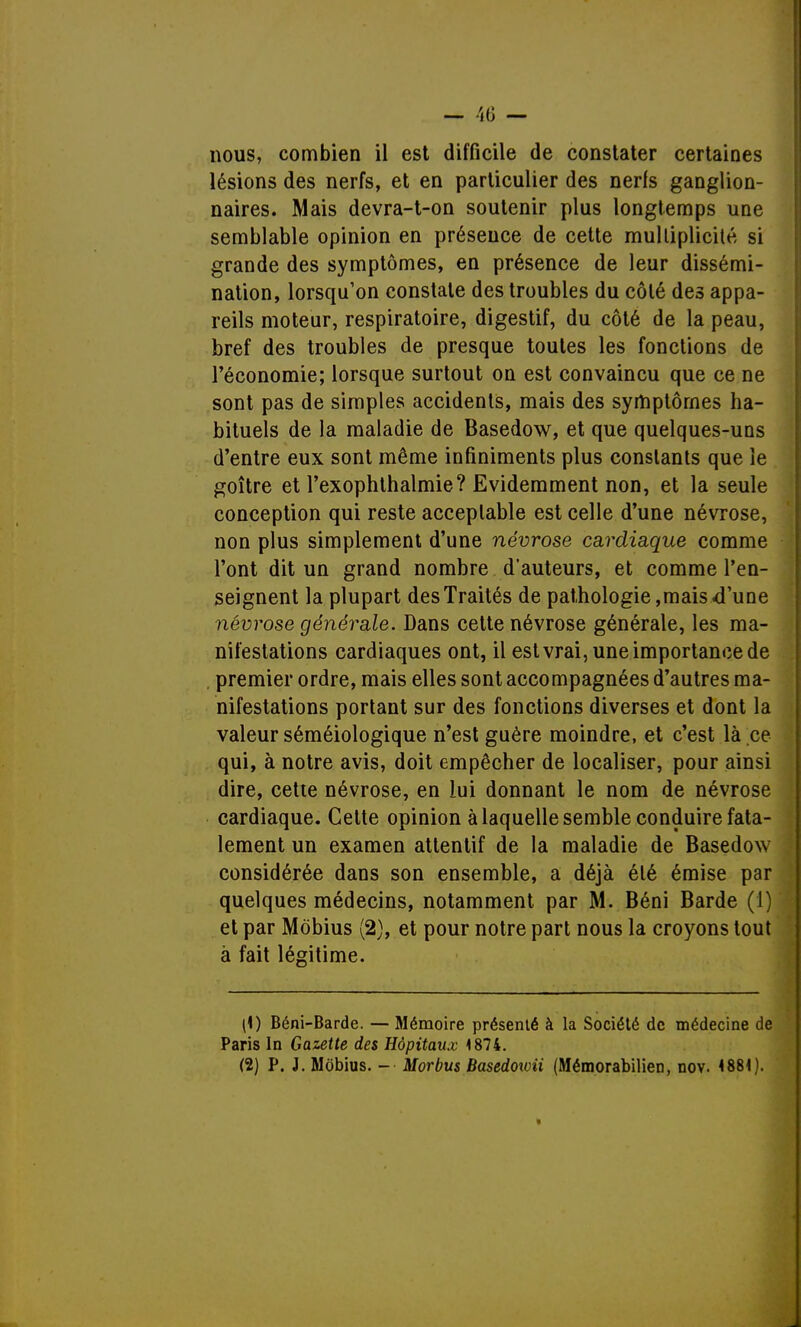 — 40 — nous, combien il est difficile de constater certaines lésions des nerfs, et en particulier des nerfs ganglion- naires. Mais devra-t-on soutenir plus longtemps une semblable opinion en présence de cette multiplicité si grande des symptômes, en présence de leur dissémi- nation, lorsqu'on constate des troubles du côté des appa- reils moteur, respiratoire, digestif, du côté de la peau, bref des troubles de presque toutes les fonctions de l'économie; lorsque surtout on est convaincu que ce ne sont pas de simples accidents, mais des symptômes ha- bituels de la maladie de Basedow, et que quelques-uns d'entre eux sont même infiniments plus constants que le goitre et l'exophthalmie? Evidemment non, et la seule conception qui reste acceptable est celle d'une névrose, non plus simplement d'une névrose cardiaque comme l'ont dit un grand nombre d'auteurs, et comme l'en- seignent la plupart des Traités de pathologie,mais d'une névrose générale. Dans cette névrose générale, les ma- nifestations cardiaques ont, il est vrai, une importance de premier ordre, mais elles sont accompagnées d'autres ma- nifestations portant sur des fonctions diverses et dont la valeur séméiologique n'est guère moindre, et c'est là ce qui, à notre avis, doit empêcher de localiser, pour ainsi dire, cette névrose, en lui donnant le nom de névrose cardiaque. Cette opinion à laquelle semble conduire fata- lement un examen attentif de la maladie de Basedow considérée dans son ensemble, a déjà élé émise par quelques médecins, notamment par M. Béni Barde (1) et par Môbius (2), et pour notre part nous la croyons tout à fait légitime. (1) Béni-Barde. — Mémoire présenté à la Société de médecine de Paris In Gazette des Hôpitaux 1874. (2) P. J. Môbius. - Morbus Basedowii (Mémorabilien, nov. 4881). *