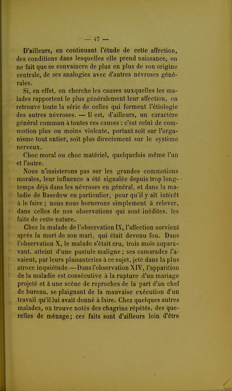 D'ailleurs, en continuant l'étude de cette affection, des conditions dans lesquelles elle prend naissance, on ne fait que se convaincre de plus en plus de son origine centrale, de ses analogies avec d'autres névroses géné- rales. Si, en effet, on cherche les causes auxquelles les ma- lades rapportent le plus généralement leur affection, on retrouve toute la série de celles qui forment l'étiologie des autres névroses. — Il est, d'ailleurs, un caractère général commun à toutes ces causes : c'est celui de com- motion plus ou moins violente, portant soit sur l'orga- nisme tout entier, soit plus directement sur le système nerveux. Choc moral ou choc matériel, quelquefois même l'un et l'autre. Nous n'insisterons pas sur les grandes commotions morales, leur influence a été signalée depuis trop long- temps déjà dans les névroses en général, et dans la ma- ladie de Basedow en particulier, pour qu'il y ait intérêt à le faire ; nous nous bornerons simplement à relever, dans celles de nos observations qui sont inédites, les faits de cette nature. Chez la malade de l'observation IX, l'affection survient après la mort de son mari, qui était devenu fou. Dans l'observation X, le malade s'était cru, trois mois aupara- vant, atteint d'une pustule maligne ; ses camarades l'a- vaient, par leurs plaisanteries à ce sujet, jeté dans la plus atroce inquiétude.—Dans l'observation XIV, l'apparition de la maladie est consécutive à la rupture d'un mariage projeté et à une scène de reproches de la part d'un chef de bureau, se plaignant de la mauvaise exécution d'un travail qu'il lui avait donné à faire. Chez quelques autres malades, on trouve notés des chagrins répétés, des que- relles de ménage; ces faits sont d'ailleurs loin d'être