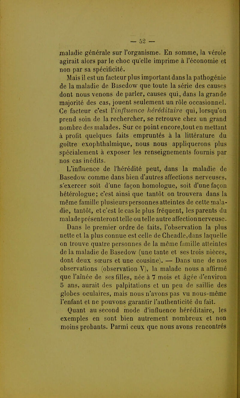 maladie générale sur l'organisme. En somme, la vérole agirait alors par le choc qu'elle imprime à l'économie et non par sa spécificité. Mais il est un facteur plus important dans la pathogénie de la maladie de Basedow que toute la série des causes dont nous venons de parler, causes qui, dans la grande majorité des cas, jouent seulement un rôle occasionnel. Ce facteur c'est Yinfluence héréditaire qui, lorsqu'on prend soin de la rechercher, se retrouve chez un grand nombre des malades. Sur ce point encore,tout en mettant à profit quelques faits empruntés à la littérature du goitre exophthalmique, nous nous appliquerons plus spécialement à exposer les renseignements fournis par nos cas inédits. L'influence de l'hérédité peut, dans la maladie de Basedow comme dans bien d'autres affections nerveuses, s'exercer soit d'une façon homologue, soit d'une façon hétérologue; c'est ainsi que tantôt on trouvera dans la même famille plusieurs personnes atteintes de cette mala- die, tantôt, et c'est le cas le plus fréquent, les parents du malade présenteront telle ou telle autre affectionnerveuse. Dans le premier ordre de faits, l'observation la plus nette et la plus connue est celle de Cheadle,dans laquelle on trouve quatre personnes de la même famille atteintes de la maladie de Basedow (une tante et ses trois nièces, dont deux sœurs et une cousine). — Dans une de nos observations (observation V), la malade nous a affirmé que l'aînée de ses filles, née à 7 mois et âgée d'environ 5 ans, aurait des palpitations et un peu de saillie des globes oculaires, mais nous n'avons pas vu nous-même l'enfant et ne pouvons garantir l'authenticité du fait. Quant au second mode d'influence héréditaire, les exemples en sont bien autrement nombreux et non moins probants. Parmi ceux que nous avons rencontrés