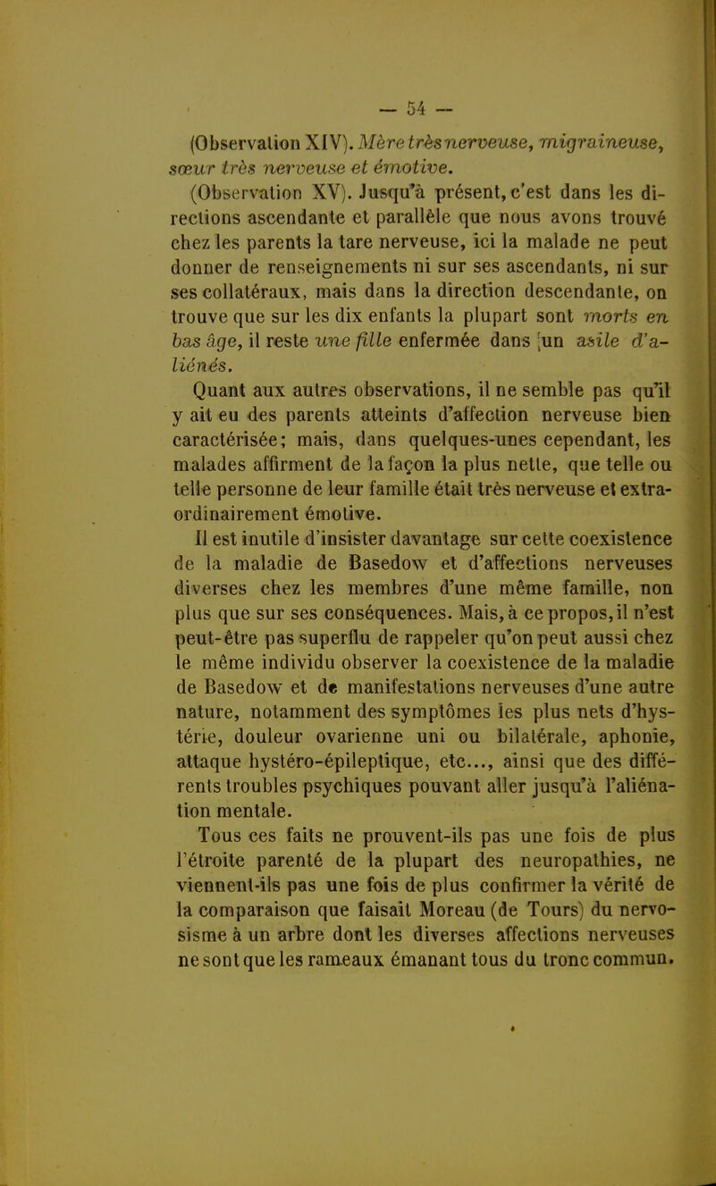 (Observation XIV). Mère très nerveuse, migraineuse, sœur très nerveuse et émotive. (Observation XV). Jusqu'à présent,c'est dans les di- rections ascendante et parallèle que nous avons trouvé chez les parents la tare nerveuse, ici la malade ne peut donner de renseignements ni sur ses ascendants, ni sur ses collatéraux, mais dans la direction descendante, on trouve que sur les dix enfants la plupart sont morts en bas âge, il reste une fille enfermée dans [un asile d'a- liénés. Quant aux autres observations, il ne semble pas qu'il y ait eu des parents atteints d'affection nerveuse bien caractérisée; mais, dans quelques-unes cependant, les malades affirment de la façon la plus nette, que telle ou telle personne de leur famille était très nerveuse et extra- ordinairement émotive. Il est inutile d'insister davantage sur cette coexistence de la maladie de Basedow et d'affections nerveuses diverses chez les membres d'une même famille, non plus que sur ses conséquences. Mais, à ce propos, il n'est peut-être pas superflu de rappeler qu'on peut aussi chez le même individu observer la coexistence de la maladie de Basedow et de manifestations nerveuses d'une autre nature, notamment des symptômes les plus nets d'hys- térie, douleur ovarienne uni ou bilatérale, aphonie, attaque hystéro-épileptique, etc., ainsi que des diffé- rents troubles psychiques pouvant aller jusqu'à l'aliéna- tion mentale. Tous ces faits ne prouvent-ils pas une fois de plus Fétroite parenté de la plupart des neuropathies, ne viennent-ils pas une fois de plus confirmer la vérité de la comparaison que faisait Moreau (de Tours) du nervo- sisme à un arbre dont les diverses affections nerveuses ne sont que les rameaux émanant tous du tronecommun.