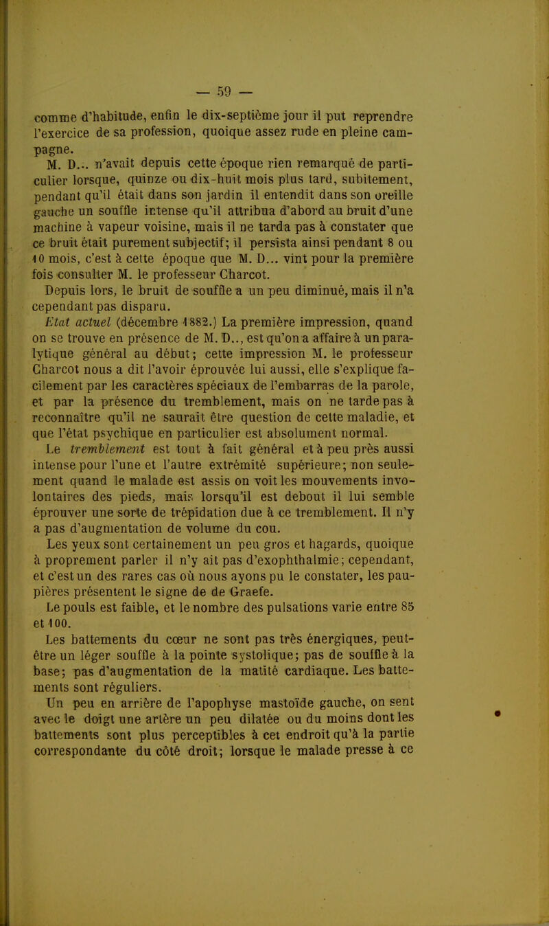 comme d'habitude, enfin le dix-septième jour il put reprendre l'exercice de sa profession, quoique assez rude en pleine cam- pagne. M. D... n'avait depuis cette époque rien remarqué de parti- culier lorsque, quinze ou dix-huit mois plus tard, subitement, pendant qu'il était dans son jardin il entendit dans son oreille gauche un souffle intense qu'il attribua d'abord au bruit d'une machine à vapeur voisine, mais il ne tarda pas à constater que ce bruit était purement subjectif; il persista ainsi pendant 8 ou 10 mois, c'est à cette époque que M. D... vint pour la première fois consulter M. le professeur Charcot. Depuis lors, le bruit de souffle a un peu diminué, mais il n'a cependant pas disparu. Etat actuel (décembre 1882.) La première impression, quand on se trouve en présence de M. D.., est qu'on a affaire à un para- lytique général au début; cette impression M. le professeur Charcot nous a dit l'avoir éprouvée lui aussi, elle s'explique fa- cilement par les caractères spéciaux de l'embarras de la parole, et par la présence du tremblement, mais on ne tarde pas à reconnaître qu'il ne saurait être question de cette maladie, et que l'état psychique en particulier est absolument normal. Le tremblement est tout à fait général et à peu près aussi intense pour l'une et l'autre extrémité supérieure; non seule- ment quand le malade est assis on voit les mouvements invo- lontaires des pieds, mais lorsqu'il est debout il lui semble éprouver une sorte de trépidation due à ce tremblement. Il n'y a pas d'augmentation de volume du cou. Les yeux sont certainement un peu gros et hagards, quoique à proprement parler il n'y ait pas d'exophthalmie; cependant, et c'est un des rares cas où nous ayons pu le constater, les pau- pières présentent le signe de de Graefe. Le pouls est faible, et le nombre des pulsations varie entre 85 et 100. Les battements du cœur ne sont pas très énergiques, peut- être un léger souffle à la pointe systolique; pas de souffle à la base; pas d'augmentation de la matité cardiaque. Les batte- ments sont réguliers. Un peu en arrière de l'apophyse mastoïde gauche, on sent avec le doigt une artère un peu dilatée ou du moins dont les battements sont plus perceptibles à cet endroit qu'à la partie correspondante du côté droit; lorsque le malade presse à ce