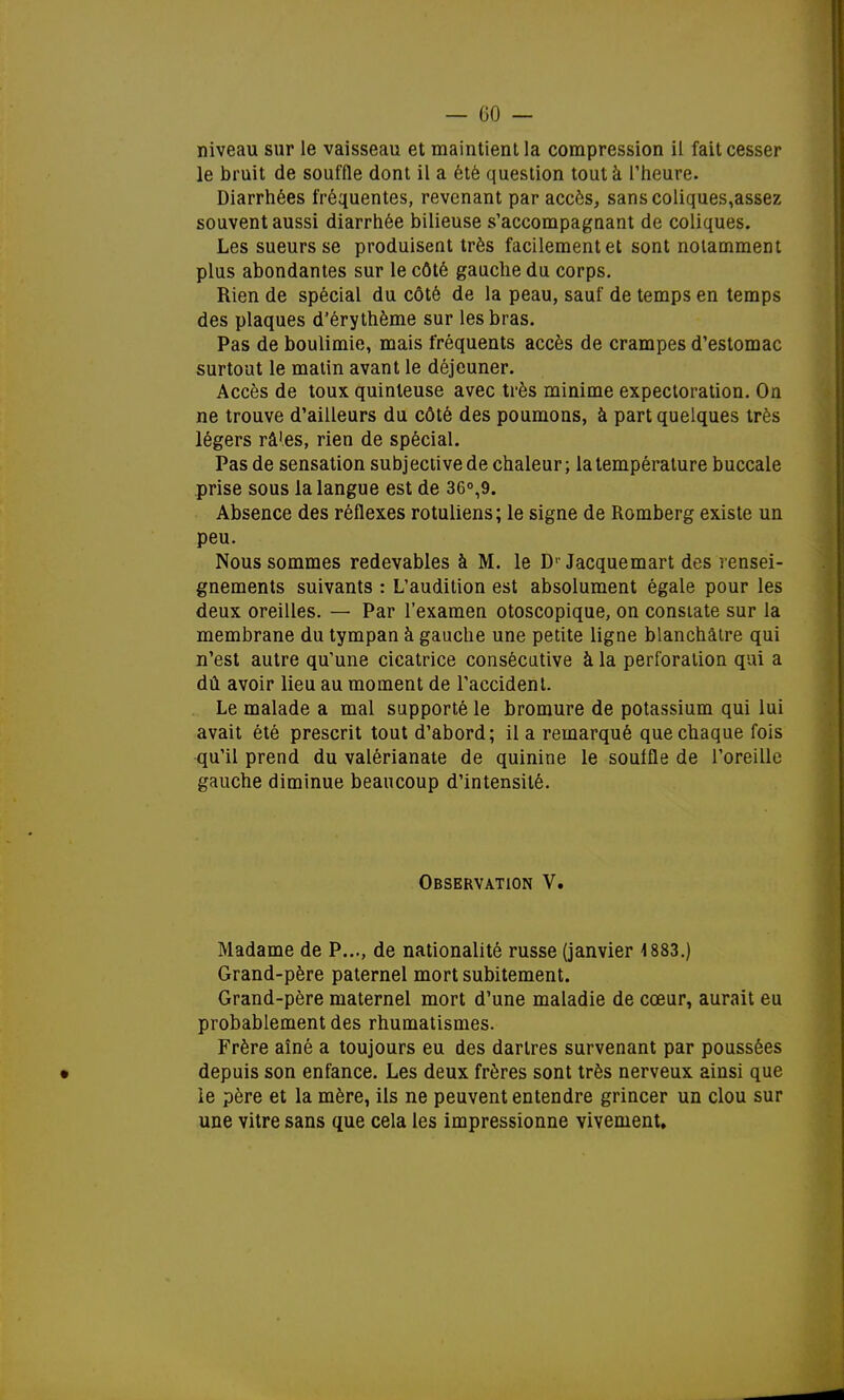 niveau sur le vaisseau et maintient la compression il fait cesser le bruit de souffle dont il a été question tout à l'heure. Diarrhées fréquentes, revenant par accès, sanscoliques,assez souvent aussi diarrhée bilieuse s'accompagnant de coliques. Les sueurs se produisent très facilement et sont notamment plus abondantes sur le côté gauche du corps. Rien de spécial du côté de la peau, sauf de temps en temps des plaques d'érythème sur les bras. Pas de boulimie, mais fréquents accès de crampes d'estomac surtout le matin avant le déjeuner. Accès de toux quinleuse avec très minime expectoration. On ne trouve d'ailleurs du côté des poumons, à part quelques très légers râ'es, rien de spécial. Pas de sensation subjective de chaleur; la température buccale prise sous la langue est de 36°,9. Absence des réflexes rotuliens; le signe de Romberg existe un peu. Nous sommes redevables à M. le D1 Jacquemart des rensei- gnements suivants : L'audition est absolument égale pour les deux oreilles. — Par l'examen otoscopique, on constate sur la membrane du tympan à gauche une petite ligne blanchâtre qui n'est autre qu'une cicatrice consécutive à la perforation qui a dû avoir lieu au moment de l'accident. Le malade a mal supporté le bromure de potassium qui lui avait été prescrit tout d'abord; il a remarqué que chaque fois qu'il prend du valérianate de quinine le souffle de l'oreille gauche diminue beaucoup d'intensité. Observation V. Madame de P..., de nationalité russe (janvier 1883.) Grand-père paternel mort subitement. Grand-père maternel mort d'une maladie de cœur, aurait eu probablement des rhumatismes. Frère aîné a toujours eu des dartres survenant par poussées • depuis son enfance. Les deux frères sont très nerveux ainsi que le père et la mère, ils ne peuvent entendre grincer un clou sur une vitre sans que cela les impressionne vivement.