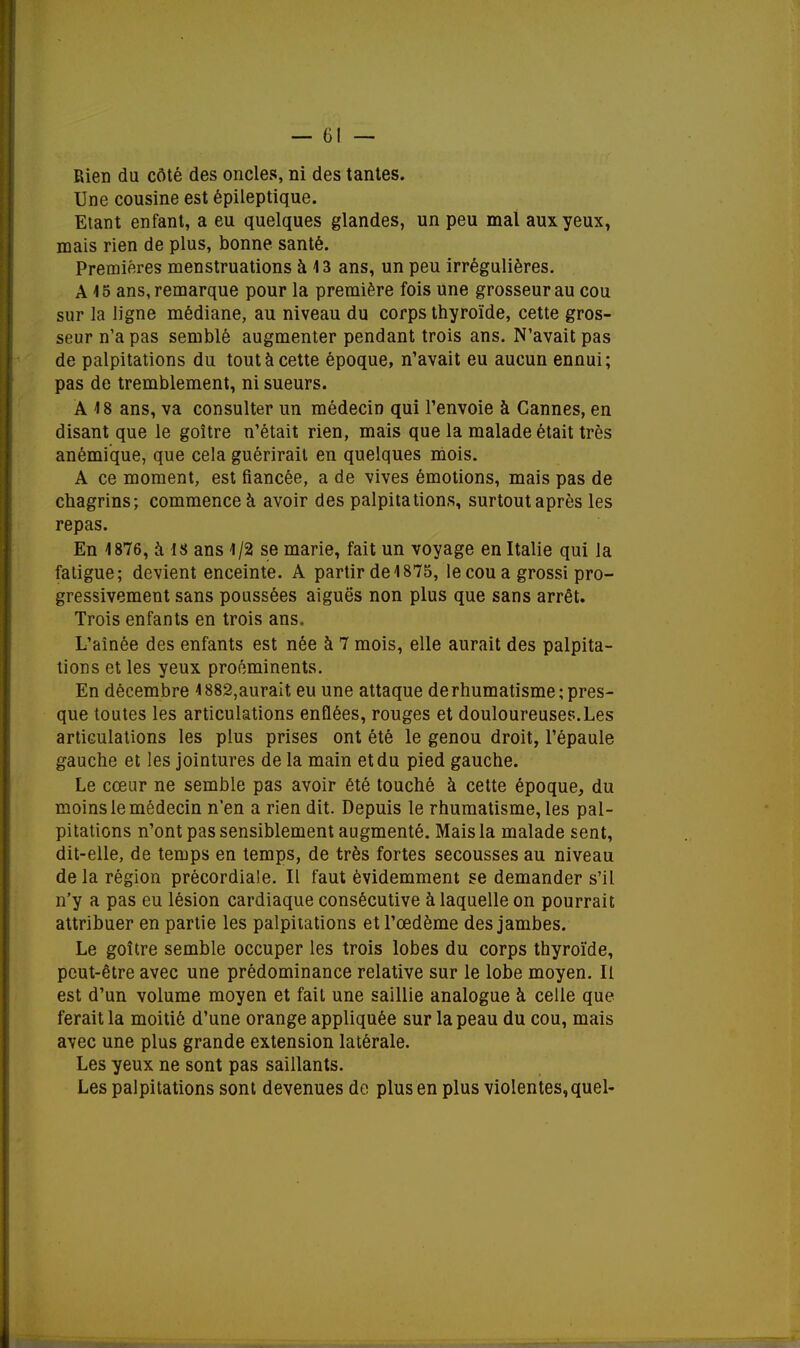 Rien du côté des oncles, ni des tantes. Une cousine est épileptique. Etant enfant, a eu quelques glandes, un peu mal aux yeux, mais rien de plus, bonne santé. Premières menstruations à 13 ans, un peu irrégulières. A15 ans, remarque pour la première fois une grosseur au cou sur la ligne médiane, au niveau du corps thyroïde, cette gros- seur n'a pas semblé augmenter pendant trois ans. N'avait pas de palpitations du tout à cette époque, n'avait eu aucun ennui; pas de tremblement, ni sueurs. Â 18 ans, va consulter un médecin qui l'envoie à Cannes, en disant que le goitre n'était rien, mais que la malade était très anémique, que cela guérirait en quelques mois. A ce moment, est fiancée, a de vives émotions, mais pas de chagrins; commence à avoir des palpitations, surtout après les repas. En 1876, à 18 ans 1/2 se marie, fait un voyage en Italie qui la fatigue; devient enceinte. A partir de 1875, le cou a grossi pro- gressivement sans poussées aiguës non plus que sans arrêt. Trois enfants en trois ans. L'aînée des enfants est née à 7 mois, elle aurait des palpita- tions et les yeux proéminents. En décembre 1882,aurait eu une attaque de rhumatisme pres- que toutes les articulations enflées, rouges et douloureuses.Les articulations les plus prises ont été le genou droit, l'épaule gauche et les jointures de la main et du pied gauche. Le cœur ne semble pas avoir été touché à cette époque, du moins le médecin n'en a rien dit. Depuis le rhumatisme, les pal- pitations n'ont pas sensiblement augmenté. Mais la malade sent, dit-elle, de temps en temps, de très fortes secousses au niveau de la région précordiale. Il faut évidemment se demander s'il n'y a pas eu lésion cardiaque consécutive à laquelle on pourrait attribuer en partie les palpitations et l'œdème des jambes. Le goitre semble occuper les trois lobes du corps thyroïde, peut-être avec une prédominance relative sur le lobe moyen. Il est d'un volume moyen et fait une saillie analogue à celle que ferait la moitié d'une orange appliquée sur la peau du cou, mais avec une plus grande extension latérale. Les yeux ne sont pas saillants. Les palpitations sont devenues de plus en plus violentes, quel-