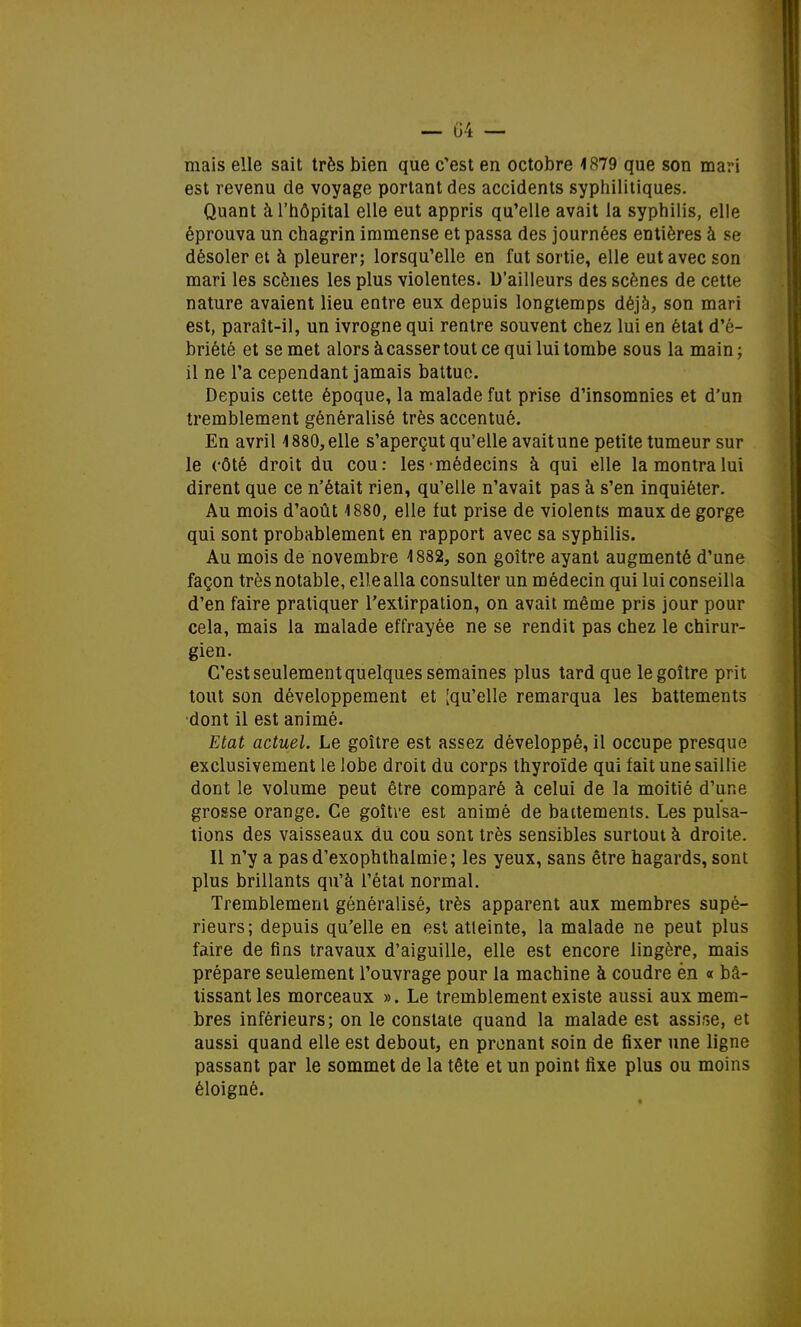 mais elle sait très bien que c'est en octobre 1879 que son mari est revenu de voyage portant des accidents syphilitiques. Quant à l'hôpital elle eut appris qu'elle avait la syphilis, elle éprouva un chagrin immense et passa des journées entières à se désoler et à pleurer; lorsqu'elle en fat sortie, elle eut avec son mari les scènes les plus violentes. D'ailleurs des scènes de cette nature avaient lieu entre eux depuis longtemps déjà, son mari est, paraît-il, un ivrogne qui rentre souvent chez lui en état d'é- briété et se met alors à casser tout ce qui lui tombe sous la main ; il ne l'a cependant jamais battue. Depuis cette époque, la malade fut prise d'insomnies et d'un tremblement généralisé très accentué. En avril 4 880, elle s'aperçut qu'elle avait une petite tumeur sur le côté droit du cou: les-médecins à qui elle la montra lui dirent que ce n'était rien, qu'elle n'avait pas à s'en inquiéter. Au mois d'août 1880, elle fut prise de violents maux de gorge qui sont probablement en rapport avec sa syphilis. Au mois de novembre 4882, son goitre ayant augmenté d'une façon très notable, elle alla consulter un médecin qui lui conseilla d'en faire pratiquer l'extirpation, on avait même pris jour pour cela, mais la malade effrayée ne se rendit pas chez le chirur- gien. C'est seulement quelques semaines plus tard que le goitre prit tout son développement et [qu'elle remarqua les battements dont il est animé. Etat actuel. Le goitre est assez développé, il occupe presque exclusivement le lobe droit du corps thyroïde qui fait une saillie dont le volume peut être comparé à celui de la moitié d'une grosse orange. Ce goitre est animé de battements. Les pulsa- tions des vaisseaux du cou sont très sensibles surtout à droite. Il n'y a pasd'exophthaimie; les yeux, sans être hagards, sont plus brillants qu'à l'état normal. Tremblement généralisé, très apparent aux membres supé- rieurs; depuis qu'elle en est atteinte, la malade ne peut plus faire de fins travaux d'aiguille, elle est encore lingère, mais prépare seulement l'ouvrage pour la machine à coudre én « bâ- tissant les morceaux ». Le tremblement existe aussi aux mem- bres inférieurs; on le constate quand la malade est assise, et aussi quand elle est debout, en prenant soin de fixer une ligne passant par le sommet de la tête et un point fixe plus ou moins éloigné.