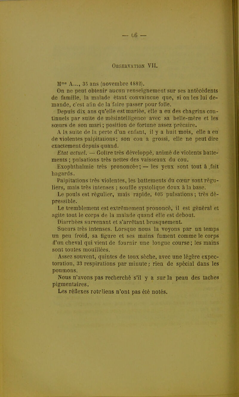 Mme A..., 35 ans (novembre 1882). On ne peut obtenir aucun renseignement sur ses antécédents de famille, la malade étant convaincue que, si on les lui de- mande, c'est afin de la faire passer pour folle. Depuis dix ans qu'elle est mariée, elle a eu des chagrins con- tinuels par suite de mésintelligence avec sa belle-mére et les sœurs de son mari ; position de fortune assez précaire. A la suite de la perte d'un enfant, il y a huit mois, elle a eu de violentes palpitations; son cou a grossi, elle ne peut dire exactement depuis quand. Etat actuel. — Goîire très développé, animé de violents batte- ments ; pulsations très nettes des vaisseaux du cou. Exophthalmie très prononcée ; — les yeux sont tout à .fait hagards. Palpitations très violentes, les battements du cœur sont régu- liers, mais très intenses ; souffle systolique doux à la base. Le pouls est régulier, mais rapide, 4 05 pulsations; très dé- pressible. Le tremblement est extrêmement prononcé, il est général et agite tout le corps de la malade quand elle est debout. Diarrhées survenant et s'arrêtant brusquement. Sueurs très intenses. Lorsque nous la voyons par un temps un peu froid, sa figure et ses mains fument comme le corps d'un cheval qui vient de fournir une longue course; les mains sont toutes mouillées. Assez souvent, quintes de toux sèche, avec une légère expec- toration, 33 respirations par minute ; rien de spécial dans les poumons. Nous n'avons pas recherché s'il y a sur la peau des taches pigmentaires. Les réflexes rotrliens n'ont pas été notés.