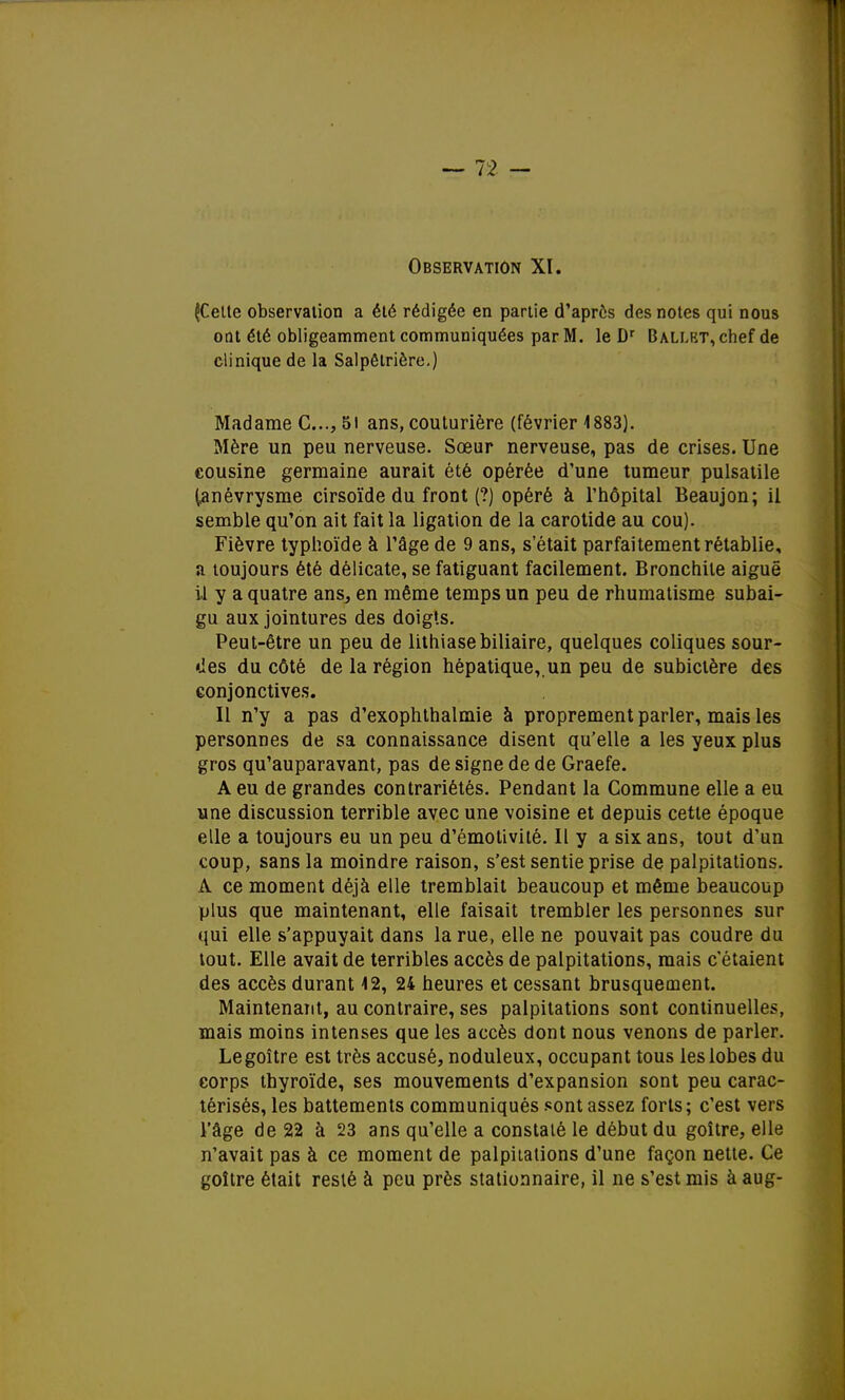 ^Cette observation a été rédigée en partie d'après des notes qui nous ont été obligeamment communiquées par M. le Dr Ballet, chef de clinique de la Salpôlrière.) Madame C..., 51 ans, couturière (février 1883). Mère un peu nerveuse. Sœur nerveuse, pas de crises. Une cousine germaine aurait été opérée d'une tumeur pulsatile (anévrysme cirsoïde du front (?) opéré à l'hôpital Beaujon; il semble qu'on ait fait la ligation de la carotide au cou). Fièvre typhoïde à l'âge de 9 ans, s'était parfaitement rétablie, a toujours été délicate, se fatiguant facilement. Bronchite aiguë il y a quatre ans, en même temps un peu de rhumatisme subai- gu aux jointures des doigts. Peut-être un peu de lithiase biliaire, quelques coliques sour- ces du côté de la région hépatique,, un peu de subictère des conjonctives. Il n'y a pas d'exophthalmie à proprement parler, mais les personnes de sa connaissance disent qu'elle a les yeux plus gros qu'auparavant, pas de signe de de Graefe. A eu de grandes contrariétés. Pendant la Commune elle a eu une discussion terrible avec une voisine et depuis cette époque elle a toujours eu un peu d'émotivilé. Il y a six ans, tout d'un coup, sans la moindre raison, s'est sentie prise de palpitations. A ce moment déjà elle tremblait beaucoup et même beaucoup plus que maintenant, elle faisait trembler les personnes sur qui elle s'appuyait dans la rue, elle ne pouvait pas coudre du tout. Elle avait de terribles accès de palpitations, mais c'étaient des accès durant 42, 24 heures et cessant brusquement. Maintenant, au contraire, ses palpitations sont continuelles, mais moins intenses que les accès dont nous venons de parler. Legoître est très accusé, noduleux, occupant tous les lobes du corps thyroïde, ses mouvements d'expansion sont peu carac- térisés, les battements communiqués sont assez forts; c'est vers l'âge de 22 à 23 ans qu'elle a constaté le début du goitre, elle n'avait pas à ce moment de palpitations d'une façon nette. Ce goitre était resté à peu près stationnaire, il ne s'est mis à aug-