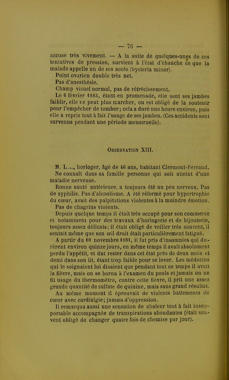 accuse très vivement. — A la suite de quelques-unes de ces tentatives de pression, survient à l'état d'ébauche ce que la malade appelle un de ses accès (hysteria minor). Point ovarien double très net. Pas d'anesthésie. Champ visuel normal, pas de rétrécissement. Le 6 février 1883, étant en promenade, elle sent ses jambes faiblir, elle ne peut plus marcher, on est obligé de la soutenir pour l'empêcher de tomber ; cela a duré une heure environ, puis elle a repris tout à fait l'usage de ses jambes. (Ces accidents sont survenus pendant une période menstruelle). Observation XIII. M. L..., horloger, âgé de 46 ans, habitant Clermont-Ferrand. Ne connaît dans sa famille personne qui soit atteint d'une maladie nerveuse. Bonne santé antérieure, a toujours été un peu nerveux. Pas de syphilis. Pas d'alcoolisme. A été réformé pour hypertrophie du cœur, avait des palpitations violentes à la moindre émotion. Pas de chagrins violents. Depuis quelque temps il était très occupé pour son commerce et notamment pour des travaux d'horlogerie et de bijouterie, toujours assez délicats; il était obligé de veiller très souvent, il sentait même que son œil droit était particulièrement fatigué. A partir du 40 novembre 4 881, il fut pris d'insomnies qui du- rèrent environ quinze jours, en même temps il avait absolument perdu l'appétit, et dut rester dans cet état près de deux mois et demi dans son lit, étant trop faible pour se lever. Les médecins qui le soignaient lui disaient que pendant tout ce temps il avait la fièvre, mais on se borna à l'examen du pouls et jamais on ne fit usage du thermomètre, contre cette fièvre, il prit une assez grande quantité de sulfate de quinine, mais sans grand résultat. Au même moment il éprouvait de violents battements de cœur avec cardialgie; jamais d'oppression. Il remarqua aussi une sensation de chaleur tout à fait insup- portable accompagnée de transpirations abondantes (était sou- vent obligé de changer quatre fois de chemise par jour).