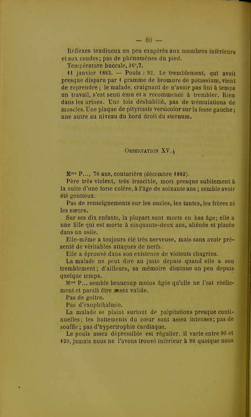 Réflexes tendineux un peu exagérés aux membres intérieurs et aux coudes; pas de phénomènes du pied. Température buccale, 36°,7. 41 janvier 1883. — Pouls : 92. Le tremblement, qui avait presque disparu par 1 gramme de bromure de potassium, vient de reprendre ; le malade, craignant de n'avoir pas iini à temps un travail, s'est senti ému et a recommencé à trembler. Rien dans les urines. Une fois déshabillé, pas de trémulations de muscles. Une plaque de pityriasis versicolor sur la fesse gauche ; une autre au niveau du bord droit du sternum. Observation XV. -\ M,ne P..., 76 ans, couturière (décembre 1882). Père très violent, très irascible, mort presque subitement à la suite d'une forte colère, à l'âge de soixante ans ; semble avoir été goutteux. Pas de renseignements sur les oncles, les tantes, les frères ni les sœurs. Sur ses dix enfants, la plupart sont morts en bas âge; elle a une fille qui est morte à cinquante-deux ans, aliénée et placée dans un asile. Elle-même a toujours été très nerveuse, mais sans avoir pré- senté de véritables attaques de nerfs. Elle a éprouvé dans son existence de violents chagrins. La malade ne peut dire au juste depuis quand elle a son tremblement ; d'ailleurs, sa mémoire diminue un peu depuis quelque temps. Mme P„.. semble beaucoup moins âgée qu'elle ne l'est réelle- ment et paraît être assez valide. Pas de goitre. Pas d'exophthalmie. La malade se plaint surtout de palpitations presque conti- nuelles; les battements du cœur sont assez intenses; pas de souffle ; pas d'hypertrophie cardiaque. Le pouls assez dépressible est régulier, il varie entre 90 et 420, jamais nous ne l'avons trouvé inférieur à 90 quoique nous »