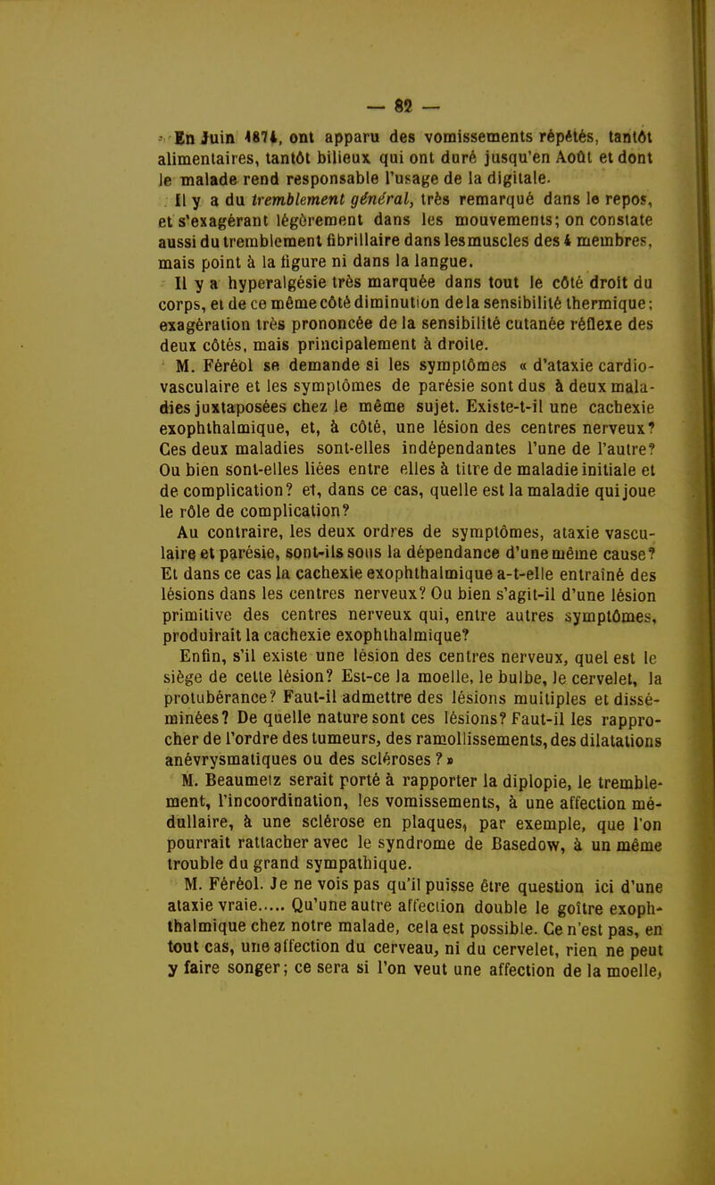 En Juin 4874, ont apparu des vomissements répétés, tantôt alimentaires, tantôt bilieux qui ont duré jusqu'en Août et dont le malade rend responsable l'usage de la digitale. Il y a du tremblement général, très remarqué dans le repos, et s'exagérant légèrement dans les mouvements; on constate aussi du tremblement fibrillaire dans lesmuscles des 4 membres, mais point à la ligure ni dans la langue. Il y a hyperalgésie très marquée dans tout le côté droit du corps, et de ce même côté diminution de la sensibilité thermique ; exagération très prononcée de la sensibilité cutanée réflexe des deux côtés, mais principalement à droite. M. Féréol se demande si les symptômes « d'ataxie cardio- vasculaire et les symptômes de parésie sont dus à deux mala- dies juxtaposées chez le même sujet. Existe-t-il une cachexie exophthalmique, et, à côté, une lésion des centres nerveux? Ces deux maladies sont-elles indépendantes l'une de l'autre? Ou bien sont-elles liées entre elles à titre de maladie initiale et de complication? et, dans ce cas, quelle est la maladie qui joue le rôle de complication? Au contraire, les deux ordres de symptômes, ataxie vascu- laire et parésie, sont-ils sons la dépendance d'une même cause? Et dans ce cas la cachexie exophthalmique a-t-elle entraîné des lésions dans les centres nerveux? Ou bien s'agit-il d'une lésion primitive des centres nerveux qui, entre autres symptômes, produirait la cachexie exophthalmique? Enfin, s'il existe une lésion des centres nerveux, quel est le siège de celte lésion? Est-ce la moelle, le bulbe, le cervelet, la protubérance? Faut-il admettre des lésions muitiples et dissé- minées? De quelle nature sont ces lésions? Faut-il les rappro- cher de l'ordre des tumeurs, des ramollissements, des dilatations anévrysmatiques ou des scléroses ? » M. Beaumeiz serait porté à rapporter la diplopie, le tremble- ment, l'incoordination, les vomissements, à une affection mé- dullaire, à une sclérose en plaques, par exemple, que l'on pourrait rattacher avec le syndrome de Basedow, à un même trouble du grand sympathique. M. Féréol. Je ne vois pas qu'il puisse être question ici d'une ataxie vraie Qu'une autre affeciion double le goitre exoph- thalmique chez notre malade, cela est possible. Ce n'est pas, en tout cas, une affection du cerveau, ni du cervelet, rien ne peut y faire songer; ce sera si l'on veut une affection de la moelle.